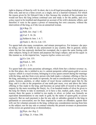 right to dispose of them by will. In short, she is in all legal proceedings looked upon as a
feme sole, and not as a feme covert; as a single, not as a married woman[f]. For which
the reason given by Sir Edward Coke is this: because the wisdom of the common law
would not have the king (whose continual care and study is for the public, and circa
ardua regni) to be troubled and disquieted on account of his wife's domestic affairs; and
therefore it vests in the queen a power of transacting her own concerns, without the
intervention of the king, as if she was an unmarried woman.
[b] 4 Rep. 23.
[c] Seld. Jan. Angl. 1. 42.
[d] Cod. 5. 16. 26.
[e] Selden tit. hon. 1. 6. 7.
[f] Finch. L. 86. Co. Litt. 133.
THE queen hath also many exemptions, and minute prerogatives. For instance: she pays
no toll[g]; nor is she liable to any amercement in any court[h]. But in general, unless
where the law has expressly declared her exempted, she is upon the same footing with
other subjects; being to all intents and purposes the king's subject, and not his equal: in
like manner as, in the imperial law, "augusta legibus soluta non est[i]."
[g] Co. Litt. 133.
[h] Finch. L. 185.
[i] Ff. 1. 3. 31.
THE queen hath also some pecuniary advantages, which form her a distinct revenue: as,
in the first place, she is intitled to an-214- antient perquisite called queen-gold or aurum
reginae; which is a royal revenue, belonging to every queen consort during her marriage
with the king, and due from every person who hath made a voluntary offering or fine to
the king, amounting to ten marks or upwards, for and in consideration of any privileges,
grants, licences, pardons, or other matter of royal favour conferred upon him by the
king: and it is due in the proportion of one tenth part more, over and above the intire
offering or fine made to the king; and becomes an actual debt of record to the queen's
majesty by the mere recording the fine[k]. As, if an hundred marks of silver be given to
the king for liberty to take in mortmain, or to have a fair, market, park, chase, or free
warren; there the queen is intitled to ten marks in silver, or (what was formerly an
equivalent denomination) to one mark in gold, by the name of queen-gold, or aurum
reginae[l]. But no such payment is due for any aids or subsidies granted to the king in
parliament or convocation; nor for fines imposed by courts on offenders, against their
will; nor for voluntary presents to the king, without any consideration moving from him
to the subject; nor for any sale or contract whereby the present revenues or possessions
of the crown are granted away or diminished[m].
[k] Pryn. Aur. Reg. 2.
[l] 12 Rep. 21. 4 Inst. 358.
 