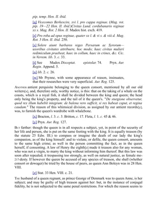 pip. temp. Hen. II. ibid.
[q] Vicecomes Berkescire, xvi l. pro cappa reginae. (Mag. rot.
pip. 19—22 Hen. II. ibid.)Civitas Lund. cordubanario reginae
xx s. Mag. Rot. 2 Hen. II. Madox hist. exch. 419.
[r] Pro roba ad opus reginae, quater xx l. & vi s. & viii d. Mag.
Rot. 5 Hen. II. ibid. 250.
[s] Solere aiunt barbaros reges Persarum ac Syrorum—
uxoribus civitates attribuere, hoc modo; haec civitas mulieri
redimiculum praebeat, haec in collum, haec in crines, &c. Cic.
in Verrem. lib. 3. c. 33.
[t] See Madox Disceptat. epistolar. 74. Pryn. Aur.
Regin. Append. 5.
[u] lib. 2. c. 26.
[w] Mr Prynne, with some appearance of reason, insinuates,
that their researches were very superficial. Aur. Reg. 125.
ANOTHER antient perquisite belonging to the queen consort, mentioned by all our old
writers[x], and, therefore only, worthy notice, is this: that on the taking of a whale on the
coasts, which is a royal fish, it shall be divided between the king and queen; the head
only being the king's property, and the tail of it the queen's. "De sturgione observetur,
quod rex illum habebit integrum: de balena vero sufficit, si rex habeat caput, et regina
caudam." The reason of this whimsical division, as assigned by our antient records[y],
was, to furnish the queen's wardrobe with whalebone.
[x] Bracton, l. 3. c. 3. Britton, c. 17. Fleta, l. 1. c. 45 & 46.
[y] Pryn. Aur. Reg. 127.
BUT farther: though the queen is in all respects a subject, yet, in point of the security of
her life and person, she is put on the same footing with the king. It is equally treason (by
the statute 25 Edw. III.) to compass or imagine the death of our lady the king's
companion, as of the king himself: and to violate, or defile, the queen consort, amounts
to the same high crime; as well in the person committing the fact, as in the queen
herself, if consenting. A law of Henry the eighth[z] made it treason also for any woman,
who was not a virgin, to marry the king without informing him thereof. But this law was
soon after repealed; it trespassing too strongly, as well on natural justice, as female mo-
217-desty. If however the queen be accused of any species of treason, she shall (whether
consort or dowager) be tried by the house of peers, as queen Ann Boleyn was in 28 Hen.
VIII.
[z] Stat. 33 Hen. VIII. c. 21.
THE husband of a queen regnant, as prince George of Denmark was to queen Anne, is her
subject; and may be guilty of high treason against her: but, in the instance of conjugal
fidelity, he is not subjected to the same penal restrictions. For which the reason seems to
 