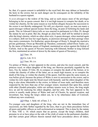 be, that, if a queen consort is unfaithful to the royal bed, this may debase or bastardize
the heirs to the crown; but no such danger can be consequent on the infidelity of the
husband to a queen regnant.
A QUEEN dowager is the widow of the king, and as such enjoys most of the privileges
belonging to her as queen consort. But it is not high treason to conspire her death; or to
violate her chastity, for the same reason as was before alleged, because the succession to
the crown is not thereby endangered. Yet still, pro dignitate regali, no man can marry a
queen dowager without special licence from the king, on pain of forfeiting his lands and
goods. This sir Edward Coke[a] tells us was enacted in parliament in 6 Hen. IV, though
the statute be not in print. But she, though an alien born, shall still be intitled to dower
after the king's demise, which no other alien is[b]. A queen dowager, when married again
to a subject, doth not lose her regal dignity, as peeresses dowager do their peerage when
they marry commoners. For Katherine, queen dowager of Henry V, though she married a
private gentleman, Owen ap Meredith ap Theodore, commonly called Owen Tudor; yet,
by the name of Katherine queen of England, maintained an action against the bishop of
Carlisle. And so the queen of Navarre marrying with Edmond, brother to king Edward
the first, maintained an action of dower by the name of queen of Navarre[c].
[a] 2 Inst. 18.
[b] Co. Litt. 31 b.
[c] 2 Inst. 50.-218-
THE prince of Wales, or heir apparent to the crown, and also his royal consort, and the
princess royal, or eldest daughter of the king, are likewise peculiarly regarded by the
laws. For, by statute 25 Edw. III, to compass or conspire the death of the former, or to
violate the chastity of either of the latter, are as much high treason, as to conspire the
death of the king, or violate the chastity of the queen. And this upon the same reason, as
was before given; because the prince of Wales is next in succession to the crown, and to
violate his wife might taint the blood royal with bastardy: and the eldest daughter of the
king is also alone inheritable to the crown, in failure of issue male, and therefore more
respected by the laws than any of her younger sisters; insomuch that upon this, united
with other (feodal) principles, while our military tenures were in force, the king might
levy an aid for marrying his eldest daughter, and her only. The heir apparent to the
crown is usually made prince of Wales and earl of Chester, by special creation, and
investiture; but, being the king's eldest son, he is by inheritance duke of Cornwall,
without any new creation[d].
[d] 8 Rep. 1. Seld. titl. of hon. 2. 5.
THE younger sons and daughters of the king, who are not in the immediate line of
succession, are little farther regarded by the laws, than to give them precedence before
all peers and public officers as well ecclesiastical as temporal. This is done by the statute
31 Hen. VIII. c. 10. which enacts that no person, except the king's children, shall
presume to sit or have place at the side of the cloth of estate in the parliament chamber;
and that certain great officers therein named shall have precedence above all dukes,
 