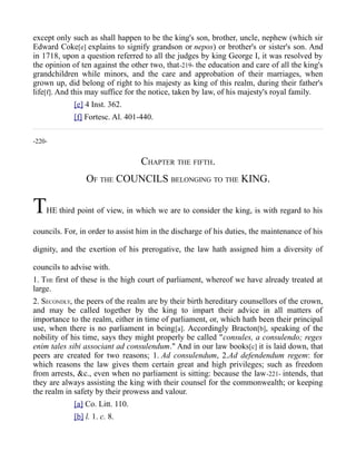 except only such as shall happen to be the king's son, brother, uncle, nephew (which sir
Edward Coke[e] explains to signify grandson or nepos) or brother's or sister's son. And
in 1718, upon a question referred to all the judges by king George I, it was resolved by
the opinion of ten against the other two, that-219- the education and care of all the king's
grandchildren while minors, and the care and approbation of their marriages, when
grown up, did belong of right to his majesty as king of this realm, during their father's
life[f]. And this may suffice for the notice, taken by law, of his majesty's royal family.
[e] 4 Inst. 362.
[f] Fortesc. Al. 401-440.
-220-
CHAPTER THE FIFTH.
OF THE COUNCILS BELONGING TO THE KING.
THE third point of view, in which we are to consider the king, is with regard to his
councils. For, in order to assist him in the discharge of his duties, the maintenance of his
dignity, and the exertion of his prerogative, the law hath assigned him a diversity of
councils to advise with.
1. THE first of these is the high court of parliament, whereof we have already treated at
large.
2. SECONDLY, the peers of the realm are by their birth hereditary counsellors of the crown,
and may be called together by the king to impart their advice in all matters of
importance to the realm, either in time of parliament, or, which hath been their principal
use, when there is no parliament in being[a]. Accordingly Bracton[b], speaking of the
nobility of his time, says they might properly be called "consules, a consulendo; reges
enim tales sibi associant ad consulendum." And in our law books[c] it is laid down, that
peers are created for two reasons; 1. Ad consulendum, 2.Ad defendendum regem: for
which reasons the law gives them certain great and high privileges; such as freedom
from arrests, &c., even when no parliament is sitting: because the law-221- intends, that
they are always assisting the king with their counsel for the commonwealth; or keeping
the realm in safety by their prowess and valour.
[a] Co. Litt. 110.
[b] l. 1. c. 8.
 