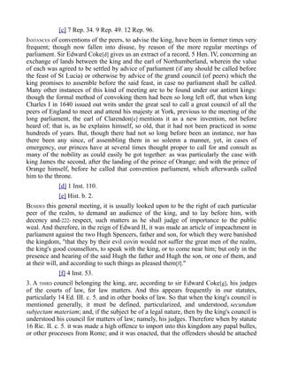 [c] 7 Rep. 34. 9 Rep. 49. 12 Rep. 96.
INSTANCES of conventions of the peers, to advise the king, have been in former times very
frequent; though now fallen into disuse, by reason of the more regular meetings of
parliament. Sir Edward Coke[d] gives us an extract of a record, 5 Hen. IV, concerning an
exchange of lands between the king and the earl of Northumberland, wherein the value
of each was agreed to be settled by advice of parliament (if any should be called before
the feast of St Lucia) or otherwise by advice of the grand council (of peers) which the
king promises to assemble before the said feast, in case no parliament shall be called.
Many other instances of this kind of meeting are to be found under our antient kings:
though the formal method of convoking them had been so long left off, that when king
Charles I in 1640 issued out writs under the great seal to call a great council of all the
peers of England to meet and attend his majesty at York, previous to the meeting of the
long parliament, the earl of Clarendon[e] mentions it as a new invention, not before
heard of; that is, as he explains himself, so old, that it had not been practiced in some
hundreds of years. But, though there had not so long before been an instance, nor has
there been any since, of assembling them in so solemn a manner, yet, in cases of
emergency, our princes have at several times thought proper to call for and consult as
many of the nobility as could easily be got together: as was particularly the case with
king James the second, after the landing of the prince of Orange; and with the prince of
Orange himself, before he called that convention parliament, which afterwards called
him to the throne.
[d] 1 Inst. 110.
[e] Hist. b. 2.
BESIDES this general meeting, it is usually looked upon to be the right of each particular
peer of the realm, to demand an audience of the king, and to lay before him, with
decency and-222- respect, such matters as he shall judge of importance to the public
weal. And therefore, in the reign of Edward II, it was made an article of impeachment in
parliament against the two Hugh Spencers, father and son, for which they were banished
the kingdom, "that they by their evil covin would not suffer the great men of the realm,
the king's good counsellors, to speak with the king, or to come near him; but only in the
presence and hearing of the said Hugh the father and Hugh the son, or one of them, and
at their will, and according to such things as pleased them[f]."
[f] 4 Inst. 53.
3. A THIRD council belonging the king, are, according to sir Edward Coke[g], his judges
of the courts of law, for law matters. And this appears frequently in our statutes,
particularly 14 Ed. III. c. 5. and in other books of law. So that when the king's council is
mentioned generally, it must be defined, particularized, and understood, secundum
subjectam materiam; and, if the subject be of a legal nature, then by the king's council is
understood his council for matters of law; namely, his judges. Therefore when by statute
16 Ric. II. c. 5. it was made a high offence to import into this kingdom any papal bulles,
or other processes from Rome; and it was enacted, that the offenders should be attached
 