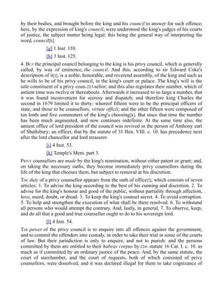 by their bodies, and brought before the king and his council to answer for such offence;
here, by the expression of king's council, were understood the king's judges of his courts
of justice, the subject matter being legal: this being the general way of interpreting the
word, council[h].
[g] 1 Inst. 110.
[h] 3 Inst. 125.
4. BUT the principal council belonging to the king is his privy council, which is generally
called, by way of eminence, the council. And this, according to sir Edward Coke's
description of it[i], is a noble, honorable, and reverend assembly, of the king and such as
he wills to be of his privy council, in the king's court or palace. The king's will is the
sole constituent of a privy coun-223-sellor; and this also regulates their number, which of
antient time was twelve or thereabouts. Afterwards it increased to so large a number, that
it was found inconvenient for secresy and dispatch; and therefore king Charles the
second in 1679 limited it to thirty: whereof fifteen were to be the principal officers of
state, and those to be counsellors, virtute officii; and the other fifteen were composed of
ten lords and five commoners of the king's choosing[k]. But since that time the number
has been much augmented, and now continues indefinite. At the same time also, the
antient office of lord president of the council was revived in the person of Anthony earl
of Shaftsbury; an officer, that by the statute of 31 Hen. VIII. c. 10. has precedence next
after the lord chancellor and lord treasurer.
[i] 4 Inst. 53.
[k] Temple's Mem. part 3.
PRIVY counsellors are made by the king's nomination, without either patent or grant; and,
on taking the necessary oaths, they become immediately privy counsellors during the
life of the king that chooses them, but subject to removal at his discretion.
THE duty of a privy counsellor appears from the oath of office[l], which consists of seven
articles: 1. To advise the king according to the best of his cunning and discretion. 2. To
advise for the king's honour and good of the public, without partiality through affection,
love, meed, doubt, or dread. 3. To keep the king's counsel secret. 4. To avoid corruption.
5. To help and strengthen the execution of what shall be there resolved. 6. To withstand
all persons who would attempt the contrary. And, lastly, in general, 7. To observe, keep,
and do all that a good and true counsellor ought to do to his sovereign lord.
[l] 4 Inst. 54.
THE power of the privy council is to enquire into all offences against the government,
and to commit the offenders into custody, in order to take their trial in some of the courts
of law. But their jurisdiction is only to enquire, and not to punish: and the persons
committed by them are entitled to their habeas corpus by-224- statute 16 Car. I. c. 10. as
much as if committed by an ordinary justice of the peace. And, by the same statute, the
court of starchamber, and the court of requests, both of which consisted of privy
counsellors, were dissolved; and it was declared illegal for them to take cognizance of
 
