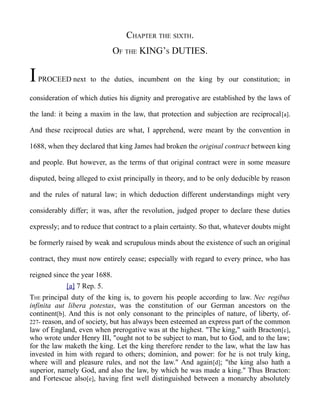 CHAPTER THE SIXTH.
OF THE KING’S DUTIES.
IPROCEED next to the duties, incumbent on the king by our constitution; in
consideration of which duties his dignity and prerogative are established by the laws of
the land: it being a maxim in the law, that protection and subjection are reciprocal[a].
And these reciprocal duties are what, I apprehend, were meant by the convention in
1688, when they declared that king James had broken the original contract between king
and people. But however, as the terms of that original contract were in some measure
disputed, being alleged to exist principally in theory, and to be only deducible by reason
and the rules of natural law; in which deduction different understandings might very
considerably differ; it was, after the revolution, judged proper to declare these duties
expressly; and to reduce that contract to a plain certainty. So that, whatever doubts might
be formerly raised by weak and scrupulous minds about the existence of such an original
contract, they must now entirely cease; especially with regard to every prince, who has
reigned since the year 1688.
[a] 7 Rep. 5.
THE principal duty of the king is, to govern his people according to law. Nec regibus
infinita aut libera potestas, was the constitution of our German ancestors on the
continent[b]. And this is not only consonant to the principles of nature, of liberty, of-
227- reason, and of society, but has always been esteemed an express part of the common
law of England, even when prerogative was at the highest. "The king," saith Bracton[c],
who wrote under Henry III, "ought not to be subject to man, but to God, and to the law;
for the law maketh the king. Let the king therefore render to the law, what the law has
invested in him with regard to others; dominion, and power: for he is not truly king,
where will and pleasure rules, and not the law." And again[d]; "the king also hath a
superior, namely God, and also the law, by which he was made a king." Thus Bracton:
and Fortescue also[e], having first well distinguished between a monarchy absolutely
 