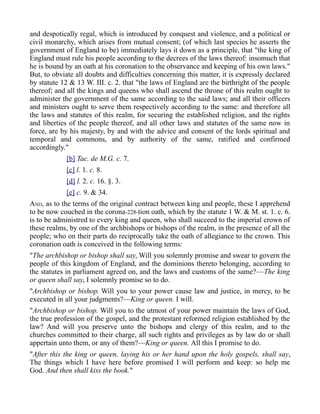 and despotically regal, which is introduced by conquest and violence, and a political or
civil monarchy, which arises from mutual consent; (of which last species he asserts the
government of England to be) immediately lays it down as a principle, that "the king of
England must rule his people according to the decrees of the laws thereof: insomuch that
he is bound by an oath at his coronation to the observance and keeping of his own laws."
But, to obviate all doubts and difficulties concerning this matter, it is expressly declared
by statute 12 & 13 W. III. c. 2. that "the laws of England are the birthright of the people
thereof; and all the kings and queens who shall ascend the throne of this realm ought to
administer the government of the same according to the said laws; and all their officers
and ministers ought to serve them respectively according to the same: and therefore all
the laws and statutes of this realm, for securing the established religion, and the rights
and liberties of the people thereof, and all other laws and statutes of the same now in
force, are by his majesty, by and with the advice and consent of the lords spiritual and
temporal and commons, and by authority of the same, ratified and confirmed
accordingly."
[b] Tac. de M.G. c. 7.
[c] l. 1. c. 8.
[d] l. 2. c. 16. §. 3.
[e] c. 9. & 34.
AND, as to the terms of the original contract between king and people, these I apprehend
to be now couched in the corona-228-tion oath, which by the statute 1 W. & M. st. 1. c. 6.
is to be administred to every king and queen, who shall succeed to the imperial crown of
these realms, by one of the archbishops or bishops of the realm, in the presence of all the
people; who on their parts do reciprocally take the oath of allegiance to the crown. This
coronation oath is conceived in the following terms:
"The archbishop or bishop shall say, Will you solemnly promise and swear to govern the
people of this kingdom of England, and the dominions thereto belonging, according to
the statutes in parliament agreed on, and the laws and customs of the same?—The king
or queen shall say, I solemnly promise so to do.
"Archbishop or bishop. Will you to your power cause law and justice, in mercy, to be
executed in all your judgments?—King or queen. I will.
"Archbishop or bishop. Will you to the utmost of your power maintain the laws of God,
the true profession of the gospel, and the protestant reformed religion established by the
law? And will you preserve unto the bishops and clergy of this realm, and to the
churches committed to their charge, all such rights and privileges as by law do or shall
appertain unto them, or any of them?—King or queen. All this I promise to do.
"After this the king or queen, laying his or her hand upon the holy gospels, shall say,
The things which I have here before promised I will perform and keep: so help me
God. And then shall kiss the book."
 