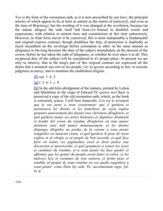 THIS is the form of the coronation oath, as it is now prescribed by our laws: the principal
articles of which appear to be at least as antient as the mirror of justices[f], and even as
the time of Bracton[g]: but the wording of it was changed at the revolution, because (as
the statute alleges) the oath itself had been-229- framed in doubtful words and
expressions, with relation to antient laws and constitutions at this time unknown[h].
However, in what form soever it be conceived, this is most indisputably a fundamental
and original express contract; though doubtless the duty of protection is impliedly as
much incumbent on the sovereign before coronation as after: in the same manner as
allegiance to the king becomes the duty of the subject immediately on the descent of the
crown, before he has taken the oath of allegiance, or whether he ever takes it at all. This
reciprocal duty of the subject will be considered in it's proper place. At present we are
only to observe, that in the king's part of this original contract are expressed all the
duties that a monarch can owe to his people; viz. to govern according to law: to execute
judgment in mercy: and to maintain the established religion.
[f] cap. 1. §. 2.
[g] l. 3. tr. 1. c. 9.
[h] In the old folio abridgment of the statutes, printed by Lettou
and Machlinia in the reign of Edward IV, (penes me) there is
preserved a copy of the old coronation oath; which, as the book
is extremely scarce, I will here transcribe. Ceo est le serement
que le roy jurre a soun coronement: que il gardera et
meintenera lez droitez et lez franchisez de seynt esglise
grauntez auncienment dez droitez roys christiens dEngletere, et
quil gardera toutez sez terrez honoures et dignitees droiturelx
et franks del coron du roialme dEngletere en tout maner
dentierte sanz null maner damenusement, et lez droitez
dispergez dilapidez ou perduz de la corone a soun poiair
reappeller en launcien estate, et quil gardera le peas de seynt
esglise et al clergie et al people de bon accorde, et quil face
faire en toutez sez jugementez owel et droit justice oue
discrecion et misericorde, et quil grauntera a tenure lez leyes
et custumez du roialme, et a soun poiair lez face garder et
affermer que lez gentez du people avont faitez et esliez, et les
malveys leyz et custumes de tout oustera, et ferme peas et
establie al people de soun roialme en ceo garde esgardera a
soun poiair: come Dieu luy aide. Tit. sacramentum regis. fol.
m. ij.
-230-
 