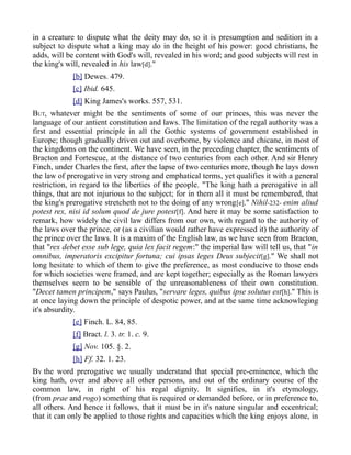 in a creature to dispute what the deity may do, so it is presumption and sedition in a
subject to dispute what a king may do in the height of his power: good christians, he
adds, will be content with God's will, revealed in his word; and good subjects will rest in
the king's will, revealed in his law[d]."
[b] Dewes. 479.
[c] Ibid. 645.
[d] King James's works. 557, 531.
BUT, whatever might be the sentiments of some of our princes, this was never the
language of our antient constitution and laws. The limitation of the regal authority was a
first and essential principle in all the Gothic systems of government established in
Europe; though gradually driven out and overborne, by violence and chicane, in most of
the kingdoms on the continent. We have seen, in the preceding chapter, the sentiments of
Bracton and Fortescue, at the distance of two centuries from each other. And sir Henry
Finch, under Charles the first, after the lapse of two centuries more, though he lays down
the law of prerogative in very strong and emphatical terms, yet qualifies it with a general
restriction, in regard to the liberties of the people. "The king hath a prerogative in all
things, that are not injurious to the subject; for in them all it must be remembered, that
the king's prerogative stretcheth not to the doing of any wrong[e]." Nihil-232- enim aliud
potest rex, nisi id solum quod de jure potest[f]. And here it may be some satisfaction to
remark, how widely the civil law differs from our own, with regard to the authority of
the laws over the prince, or (as a civilian would rather have expressed it) the authority of
the prince over the laws. It is a maxim of the English law, as we have seen from Bracton,
that "rex debet esse sub lege, quia lex facit regem:" the imperial law will tell us, that "in
omnibus, imperatoris excipitur fortuna; cui ipsas leges Deus subjecit[g]." We shall not
long hesitate to which of them to give the preference, as most conducive to those ends
for which societies were framed, and are kept together; especially as the Roman lawyers
themselves seem to be sensible of the unreasonableness of their own constitution.
"Decet tamen principem," says Paulus, "servare leges, quibus ipse solutus est[h]." This is
at once laying down the principle of despotic power, and at the same time acknowleging
it's absurdity.
[e] Finch. L. 84, 85.
[f] Bract. l. 3. tr. 1. c. 9.
[g] Nov. 105. §. 2.
[h] Ff. 32. 1. 23.
BY the word prerogative we usually understand that special pre-eminence, which the
king hath, over and above all other persons, and out of the ordinary course of the
common law, in right of his regal dignity. It signifies, in it's etymology,
(from prae and rogo) something that is required or demanded before, or in preference to,
all others. And hence it follows, that it must be in it's nature singular and eccentrical;
that it can only be applied to those rights and capacities which the king enjoys alone, in
 