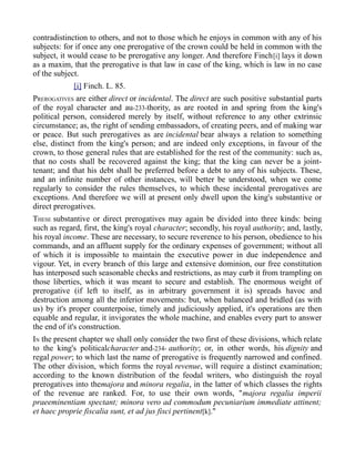 contradistinction to others, and not to those which he enjoys in common with any of his
subjects: for if once any one prerogative of the crown could be held in common with the
subject, it would cease to be prerogative any longer. And therefore Finch[i] lays it down
as a maxim, that the prerogative is that law in case of the king, which is law in no case
of the subject.
[i] Finch. L. 85.
PREROGATIVES are either direct or incidental. The direct are such positive substantial parts
of the royal character and au-233-thority, as are rooted in and spring from the king's
political person, considered merely by itself, without reference to any other extrinsic
circumstance; as, the right of sending embassadors, of creating peers, and of making war
or peace. But such prerogatives as are incidental bear always a relation to something
else, distinct from the king's person; and are indeed only exceptions, in favour of the
crown, to those general rules that are established for the rest of the community: such as,
that no costs shall be recovered against the king; that the king can never be a joint-
tenant; and that his debt shall be preferred before a debt to any of his subjects. These,
and an infinite number of other instances, will better be understood, when we come
regularly to consider the rules themselves, to which these incidental prerogatives are
exceptions. And therefore we will at present only dwell upon the king's substantive or
direct prerogatives.
THESE substantive or direct prerogatives may again be divided into three kinds: being
such as regard, first, the king's royal character; secondly, his royal authority; and, lastly,
his royal income. These are necessary, to secure reverence to his person, obedience to his
commands, and an affluent supply for the ordinary expenses of government; without all
of which it is impossible to maintain the executive power in due independence and
vigour. Yet, in every branch of this large and extensive dominion, our free constitution
has interposed such seasonable checks and restrictions, as may curb it from trampling on
those liberties, which it was meant to secure and establish. The enormous weight of
prerogative (if left to itself, as in arbitrary government it is) spreads havoc and
destruction among all the inferior movements: but, when balanced and bridled (as with
us) by it's proper counterpoise, timely and judiciously applied, it's operations are then
equable and regular, it invigorates the whole machine, and enables every part to answer
the end of it's construction.
IN the present chapter we shall only consider the two first of these divisions, which relate
to the king's politicalcharacter and-234- authority; or, in other words, his dignity and
regal power; to which last the name of prerogative is frequently narrowed and confined.
The other division, which forms the royal revenue, will require a distinct examination;
according to the known distribution of the feodal writers, who distinguish the royal
prerogatives into themajora and minora regalia, in the latter of which classes the rights
of the revenue are ranked. For, to use their own words, "majora regalia imperii
praeeminentiam spectant; minora vero ad commodum pecuniarium immediate attinent;
et haec proprie fiscalia sunt, et ad jus fisci pertinent[k]."
 
