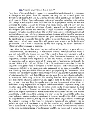 [k] Peregrin. de jure fisc. l. 1. c. i. num. 9.
FIRST, then, of the royal dignity. Under every monarchical establishment, it is necessary
to distinguish the prince from his subjects, not only by the outward pomp and
decorations of majesty, but also by ascribing to him certain qualities, as inherent in his
royal capacity, distinct from and superior to those of any other individual in the nation.
For, though a philosophical mind will consider the royal person merely as one man
appointed by mutual consent to preside over many others, and will pay him that
reverence and duty which the principles of society demand, yet the mass of mankind
will be apt to grow insolent and refractory, if taught to consider their prince as a man of
no greater perfection than themselves. The law therefore ascribes to the king, in his high
political character, not only large powers and emoluments which form his prerogative
and revenue, but likewise certain attributes of a great and transcendent nature; by which
the people are led to consider him in the light of a superior being, and to pay him that
awful respect, which may enable him with greater ease to carry on the business of
government. This is what I understand by the royal dignity, the several branches of
which we will now proceed to examine.
I. AND, first, the law ascribes to the king the attribute of sovereignty, or pre-eminence.
"Rex est vicarius," says Bracton[l], "et minister Dei in terra: omnis quidem sub eo est, et
ipse sub nullo,-235- nisi tantum sub Deo." He is said to have imperial dignity, and in
charters before the conquest is frequently stiled basileus and imperator, the titles
respectively assumed by the emperors of the east and west[m]. His realm is declared to
be an empire, and his crown imperial, by many acts of parliament, particularly the
statutes 24 Hen. VIII. c. 12. and 25 Hen. VIII. c. 28; which at the same time declare the
king to be the supreme head of the realm in matters both civil and ecclesiastical, and of
consequence inferior to no man upon earth, dependent on no man, accountable to no
man. Formerly there prevailed a ridiculous notion, propagated by the German and Italian
civilians, that an emperor could do many things which a king could not, (as the creation
of notaries and the like) and that all kings were in some degree subordinate and subject
to the emperor of Germany or Rome. The meaning therefore of the legislature, when it
uses these terms of empire andimperial, and applies them to the realm of England, is
only to assert that our king is equally sovereign and independent within these his
dominions, as any emperor is in his empire; and owes no kind of subjection to any other
potentate upon earth. Hence it is, that no suit or action can be brought against the king,
even in civil matters, because no court can have jurisdiction over him. For all
jurisdiction implies superiority of power: authority to try would be vain and idle, without
an authority to redress; and the sentence of a court would be contemptible, unless that
court had power to command the execution of it: but who, says Finch[n], shall command
the king? Hence it is likewise, that by law the person of the king is sacred, even though
the measures pursued in his reign be completely tyrannical and arbitrary: for no
jurisdiction upon earth has power to try him in a criminal way; much less to condemn
him to punishment. If any foreign jurisdiction had this power, as was formerly claimed
by the pope, the independence of the kingdom would be no more: and, if such a power
 