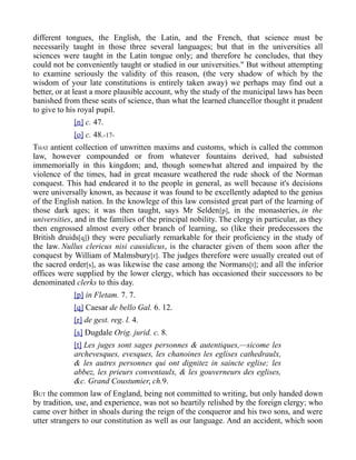 different tongues, the English, the Latin, and the French, that science must be
necessarily taught in those three several languages; but that in the universities all
sciences were taught in the Latin tongue only; and therefore he concludes, that they
could not be conveniently taught or studied in our universities." But without attempting
to examine seriously the validity of this reason, (the very shadow of which by the
wisdom of your late constitutions is entirely taken away) we perhaps may find out a
better, or at least a more plausible account, why the study of the municipal laws has been
banished from these seats of science, than what the learned chancellor thought it prudent
to give to his royal pupil.
[n] c. 47.
[o] c. 48.-17-
THAT antient collection of unwritten maxims and customs, which is called the common
law, however compounded or from whatever fountains derived, had subsisted
immemorially in this kingdom; and, though somewhat altered and impaired by the
violence of the times, had in great measure weathered the rude shock of the Norman
conquest. This had endeared it to the people in general, as well because it's decisions
were universally known, as because it was found to be excellently adapted to the genius
of the English nation. In the knowlege of this law consisted great part of the learning of
those dark ages; it was then taught, says Mr Selden[p], in the monasteries, in the
universities, and in the families of the principal nobility. The clergy in particular, as they
then engrossed almost every other branch of learning, so (like their predecessors the
British druids[q]) they were peculiarly remarkable for their proficiency in the study of
the law. Nullus clericus nisi causidicus, is the character given of them soon after the
conquest by William of Malmsbury[r]. The judges therefore were usually created out of
the sacred order[s], as was likewise the case among the Normans[t]; and all the inferior
offices were supplied by the lower clergy, which has occasioned their successors to be
denominated clerks to this day.
[p] in Fletam. 7. 7.
[q] Caesar de bello Gal. 6. 12.
[r] de gest. reg. l. 4.
[s] Dugdale Orig. jurid. c. 8.
[t] Les juges sont sages personnes & autentiques,—sicome les
archevesques, evesques, les chanoines les eglises cathedraulx,
& les autres personnes qui ont dignitez in saincte eglise; les
abbez, les prieurs conventaulx, & les gouverneurs des eglises,
&c. Grand Coustumier, ch.9.
BUT the common law of England, being not committed to writing, but only handed down
by tradition, use, and experience, was not so heartily relished by the foreign clergy; who
came over hither in shoals during the reign of the conqueror and his two sons, and were
utter strangers to our constitution as well as our language. And an accident, which soon
 