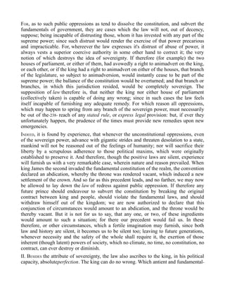 FOR, as to such public oppressions as tend to dissolve the constitution, and subvert the
fundamentals of government, they are cases which the law will not, out of decency,
suppose; being incapable of distrusting those, whom it has invested with any part of the
supreme power; since such distrust would render the exercise of that power precarious
and impracticable. For, whereever the law expresses it's distrust of abuse of power, it
always vests a superior coercive authority in some other hand to correct it; the very
notion of which destroys the idea of sovereignty. If therefore (for example) the two
houses of parliament, or either of them, had avowedly a right to animadvert on the king,
or each other, or if the king had a right to animadvert on either of the houses, that branch
of the legislature, so subject to animadversion, would instantly cease to be part of the
supreme power; the ballance of the constitution would be overturned; and that branch or
branches, in which this jurisdiction resided, would be completely sovereign. The
supposition of law therefore is, that neither the king nor either house of parliament
(collectively taken) is capable of doing any wrong; since in such cases the law feels
itself incapable of furnishing any adequate remedy. For which reason all oppressions,
which may happen to spring from any branch of the sovereign power, must necessarily
be out of the-238- reach of any stated rule, or express legal provision: but, if ever they
unfortunately happen, the prudence of the times must provide new remedies upon new
emergencies.
INDEED, it is found by experience, that whenever the unconstitutional oppressions, even
of the sovereign power, advance with gigantic strides and threaten desolation to a state,
mankind will not be reasoned out of the feelings of humanity; nor will sacrifice their
liberty by a scrupulous adherence to those political maxims, which were originally
established to preserve it. And therefore, though the positive laws are silent, experience
will furnish us with a very remarkable case, wherein nature and reason prevailed. When
king James the second invaded the fundamental constitution of the realm, the convention
declared an abdication, whereby the throne was rendered vacant, which induced a new
settlement of the crown. And so far as this precedent leads, and no farther, we may now
be allowed to lay down the law of redress against public oppression. If therefore any
future prince should endeavour to subvert the constitution by breaking the original
contract between king and people, should violate the fundamental laws, and should
withdraw himself out of the kingdom; we are now authorized to declare that this
conjunction of circumstances would amount to an abdication, and the throne would be
thereby vacant. But it is not for us to say, that any one, or two, of these ingredients
would amount to such a situation; for there our precedent would fail us. In these
therefore, or other circumstances, which a fertile imagination may furnish, since both
law and history are silent, it becomes us to be silent too; leaving to future generations,
whenever necessity and the safety of the whole shall require it, the exertion of those
inherent (though latent) powers of society, which no climate, no time, no constitution, no
contract, can ever destroy or diminish.
II. BESIDES the attribute of sovereignty, the law also ascribes to the king, in his political
capacity, absoluteperfection. The king can do no wrong. Which antient and fundamental-
 