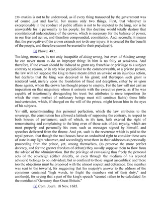 239- maxim is not to be understood, as if every thing transacted by the government was
of course just and lawful, but means only two things. First, that whatever is
exceptionable in the conduct of public affairs is not to be imputed to the king, nor is he
answerable for it personally to his people: for this doctrine would totally destroy that
constitutional independence of the crown, which is necessary for the balance of power,
in our free and active, and therefore compounded, constitution. And, secondly, it means
that the prerogative of the crown extends not to do any injury: it is created for the benefit
of the people, and therefore cannot be exerted to their prejudice[r].
[r] Plowd. 487.
THE king, moreover, is not only incapable of doing wrong, but even of thinking wrong:
he can never mean to do an improper thing: in him is no folly or weakness. And
therefore, if the crown should be induced to grant any franchise or privilege to a subject
contrary to reason, or in any wise prejudicial to the commonwealth, or a private person,
the law will not suppose the king to have meant either an unwise or an injurious action,
but declares that the king was deceived in his grant; and thereupon such grant is
rendered void, merely upon the foundation of fraud and deception, either by or upon
those agents, whom the crown has thought proper to employ. For the law will not cast an
imputation on that magistrate whom it entrusts with the executive power, as if he was
capable of intentionally disregarding his trust: but attributes to mere imposition (to
which the most perfect of sublunary beings must still continue liable) those little
inadvertencies, which, if charged on the will of the prince, might lessen him in the eyes
of his subjects.
YET still, notwithstanding this personal perfection, which the law attributes to the
sovereign, the constitution has allowed a latitude of supposing the contrary, in respect to
both houses of parliament; each of which, in it's turn, hath exerted the right of
remonstrating and complaining to the king even of those acts of-240- royalty, which are
most properly and personally his own; such as messages signed by himself, and
speeches delivered from the throne. And yet, such is the reverence which is paid to the
royal person, that though the two houses have an undoubted right to consider these acts
of state in any light whatever, and accordingly treat them in their addresses as personally
proceeding from the prince, yet, among themselves, (to preserve the more perfect
decency, and for the greater freedom of debate) they usually suppose them to flow from
the advice of the administration. But the privilege of canvassing thus freely the personal
acts of the sovereign (either directly, or even through the medium of his reputed
advisers) belongs to no individual, but is confined to those august assemblies: and there
too the objections must be proposed with the utmost respect and deference. One member
was sent to the tower[s], for suggesting that his majesty's answer to the address of the
commons contained "high words, to fright the members out of their duty;" and
another[t], for saying that a part of the king's speech "seemed rather to be calculated for
the meridian of Germany than Great Britain."
[s] Com. Journ. 18 Nov. 1685.
 