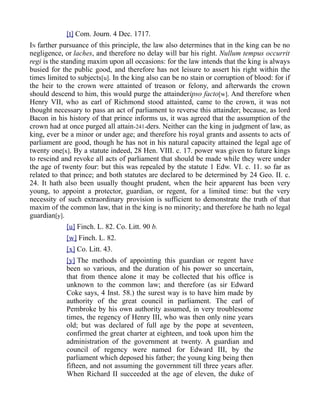 [t] Com. Journ. 4 Dec. 1717.
IN farther pursuance of this principle, the law also determines that in the king can be no
negligence, or laches, and therefore no delay will bar his right. Nullum tempus occurrit
regi is the standing maxim upon all occasions: for the law intends that the king is always
busied for the public good, and therefore has not leisure to assert his right within the
times limited to subjects[u]. In the king also can be no stain or corruption of blood: for if
the heir to the crown were attainted of treason or felony, and afterwards the crown
should descend to him, this would purge the attainderipso facto[w]. And therefore when
Henry VII, who as earl of Richmond stood attainted, came to the crown, it was not
thought necessary to pass an act of parliament to reverse this attainder; because, as lord
Bacon in his history of that prince informs us, it was agreed that the assumption of the
crown had at once purged all attain-241-ders. Neither can the king in judgment of law, as
king, ever be a minor or under age; and therefore his royal grants and assents to acts of
parliament are good, though he has not in his natural capacity attained the legal age of
twenty one[x]. By a statute indeed, 28 Hen. VIII. c. 17. power was given to future kings
to rescind and revoke all acts of parliament that should be made while they were under
the age of twenty four: but this was repealed by the statute 1 Edw. VI. c. 11. so far as
related to that prince; and both statutes are declared to be determined by 24 Geo. II. c.
24. It hath also been usually thought prudent, when the heir apparent has been very
young, to appoint a protector, guardian, or regent, for a limited time: but the very
necessity of such extraordinary provision is sufficient to demonstrate the truth of that
maxim of the common law, that in the king is no minority; and therefore he hath no legal
guardian[y].
[u] Finch. L. 82. Co. Litt. 90 b.
[w] Finch. L. 82.
[x] Co. Litt. 43.
[y] The methods of appointing this guardian or regent have
been so various, and the duration of his power so uncertain,
that from thence alone it may be collected that his office is
unknown to the common law; and therefore (as sir Edward
Coke says, 4 Inst. 58.) the surest way is to have him made by
authority of the great council in parliament. The earl of
Pembroke by his own authority assumed, in very troublesome
times, the regency of Henry III, who was then only nine years
old; but was declared of full age by the pope at seventeen,
confirmed the great charter at eighteen, and took upon him the
administration of the government at twenty. A guardian and
council of regency were named for Edward III, by the
parliament which deposed his father; the young king being then
fifteen, and not assuming the government till three years after.
When Richard II succeeded at the age of eleven, the duke of
 
