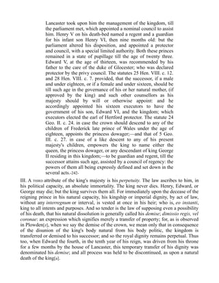 Lancaster took upon him the management of the kingdom, till
the parliament met, which appointed a nominal council to assist
him. Henry V on his death-bed named a regent and a guardian
for his infant son Henry VI, then nine months old: but the
parliament altered his disposition, and appointed a protector
and council, with a special limited authority. Both these princes
remained in a state of pupillage till the age of twenty three.
Edward V, at the age of thirteen, was recommended by his
father to the care of the duke of Glocester; who was declared
protector by the privy council. The statutes 25 Hen. VIII. c. 12.
and 28 Hen. VIII. c. 7. provided, that the successor, if a male
and under eighteen, or if a female and under sixteen, should be
till such age in the governance of his or her natural mother, (if
approved by the king) and such other counsellors as his
majesty should by will or otherwise appoint: and he
accordingly appointed his sixteen executors to have the
government of his son, Edward VI, and the kingdom; which
executors elected the earl of Hertford protector. The statute 24
Geo. II. c. 24. in case the crown should descend to any of the
children of Frederick late prince of Wales under the age of
eighteen, appoints the princess dowager;—and that of 5 Geo.
III. c. 27. in case of a like descent to any of his present
majesty's children, empowers the king to name either the
queen, the princess dowager, or any descendant of king George
II residing in this kingdom;—to be guardian and regent, till the
successor attains such age, assisted by a council of regency: the
powers of them all being expressly defined and set down in the
several acts.-242-
III. A THIRD attribute of the king's majesty is his perpetuity. The law ascribes to him, in
his political capacity, an absolute immortality. The king never dies. Henry, Edward, or
George may die; but the king survives them all. For immediately upon the decease of the
reigning prince in his natural capacity, his kingship or imperial dignity, by act of law,
without any interregnum or interval, is vested at once in his heir; who is, eo instanti,
king to all intents and purposes. And so tender is the law of supposing even a possibility
of his death, that his natural dissolution is generally called his demise; dimissio regis, vel
coronae: an expression which signifies merely a transfer of property; for, as is observed
in Plowden[z], when we say the demise of the crown, we mean only that in consequence
of the disunion of the king's body natural from his body politic, the kingdom is
transferred or demised to his successor; and so the royal dignity remains perpetual. Thus
too, when Edward the fourth, in the tenth year of his reign, was driven from his throne
for a few months by the house of Lancaster, this temporary transfer of his dignity was
denominated his demise; and all process was held to be discontinued, as upon a natural
death of the king[a].
 