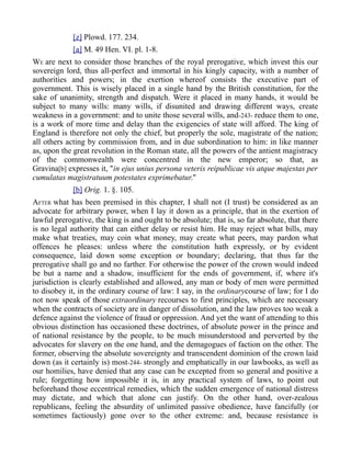[z] Plowd. 177. 234.
[a] M. 49 Hen. VI. pl. 1-8.
WE are next to consider those branches of the royal prerogative, which invest this our
sovereign lord, thus all-perfect and immortal in his kingly capacity, with a number of
authorities and powers; in the exertion whereof consists the executive part of
government. This is wisely placed in a single hand by the British constitution, for the
sake of unanimity, strength and dispatch. Were it placed in many hands, it would be
subject to many wills: many wills, if disunited and drawing different ways, create
weakness in a government: and to unite those several wills, and-243- reduce them to one,
is a work of more time and delay than the exigencies of state will afford. The king of
England is therefore not only the chief, but properly the sole, magistrate of the nation;
all others acting by commission from, and in due subordination to him: in like manner
as, upon the great revolution in the Roman state, all the powers of the antient magistracy
of the commonwealth were concentred in the new emperor; so that, as
Gravina[b] expresses it, "in ejus unius persona veteris reipublicae vis atque majestas per
cumulatas magistratuum potestates exprimebatur."
[b] Orig. 1. §. 105.
AFTER what has been premised in this chapter, I shall not (I trust) be considered as an
advocate for arbitrary power, when I lay it down as a principle, that in the exertion of
lawful prerogative, the king is and ought to be absolute; that is, so far absolute, that there
is no legal authority that can either delay or resist him. He may reject what bills, may
make what treaties, may coin what money, may create what peers, may pardon what
offences he pleases: unless where the constitution hath expressly, or by evident
consequence, laid down some exception or boundary; declaring, that thus far the
prerogative shall go and no farther. For otherwise the power of the crown would indeed
be but a name and a shadow, insufficient for the ends of government, if, where it's
jurisdiction is clearly established and allowed, any man or body of men were permitted
to disobey it, in the ordinary course of law: I say, in the ordinarycourse of law; for I do
not now speak of those extraordinary recourses to first principles, which are necessary
when the contracts of society are in danger of dissolution, and the law proves too weak a
defence against the violence of fraud or oppression. And yet the want of attending to this
obvious distinction has occasioned these doctrines, of absolute power in the prince and
of national resistance by the people, to be much misunderstood and perverted by the
advocates for slavery on the one hand, and the demagogues of faction on the other. The
former, observing the absolute sovereignty and transcendent dominion of the crown laid
down (as it certainly is) most-244- strongly and emphatically in our lawbooks, as well as
our homilies, have denied that any case can be excepted from so general and positive a
rule; forgetting how impossible it is, in any practical system of laws, to point out
beforehand those eccentrical remedies, which the sudden emergence of national distress
may dictate, and which that alone can justify. On the other hand, over-zealous
republicans, feeling the absurdity of unlimited passive obedience, have fancifully (or
sometimes factiously) gone over to the other extreme: and, because resistance is
 