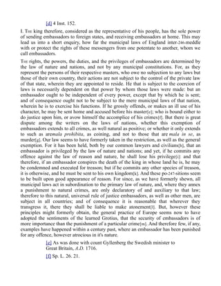 [d] 4 Inst. 152.
I. THE king therefore, considered as the representative of his people, has the sole power
of sending embassadors to foreign states, and receiving embassadors at home. This may
lead us into a short enquiry, how far the municipal laws of England inter-246-meddle
with or protect the rights of these messengers from one potentate to another, whom we
call embassadors.
THE rights, the powers, the duties, and the privileges of embassadors are determined by
the law of nature and nations, and not by any municipal constitutions. For, as they
represent the persons of their respective masters, who owe no subjection to any laws but
those of their own country, their actions are not subject to the control of the private law
of that state, wherein they are appointed to reside. He that is subject to the coercion of
laws is necessarily dependent on that power by whom those laws were made: but an
embassador ought to be independent of every power, except that by which he is sent;
and of consequence ought not to be subject to the mere municipal laws of that nation,
wherein he is to exercise his functions. If he grossly offends, or makes an ill use of his
character, he may be sent home and accused before his master[e]; who is bound either to
do justice upon him, or avow himself the accomplice of his crimes[f]. But there is great
dispute among the writers on the laws of nations, whether this exemption of
embassadors extends to all crimes, as well natural as positive; or whether it only extends
to such as aremala prohibita, as coining, and not to those that are mala in se, as
murder[g]. Our law seems to have formerly taken in the restriction, as well as the general
exemption. For it has been held, both by our common lawyers and civilians[h], that an
embassador is privileged by the law of nature and nations; and yet, if he commits any
offence against the law of reason and nature, he shall lose his privilege[i]: and that
therefore, if an embassador conspires the death of the king in whose land he is, he may
be condemned and executed for treason; but if he commits any other species of treason,
it is otherwise, and he must be sent to his own kingdom[k]. And these po-247-sitions seem
to be built upon good appearance of reason. For since, as we have formerly shewn, all
municipal laws act in subordination to the primary law of nature, and, where they annex
a punishment to natural crimes, are only declaratory of and auxiliary to that law;
therefore to this natural, universal rule of justice embassadors, as well as other men, are
subject in all countries; and of consequence it is reasonable that wherever they
transgress it, there they shall be liable to make atonement[l]. But, however these
principles might formerly obtain, the general practice of Europe seems now to have
adopted the sentiments of the learned Grotius, that the security of embassadors is of
more importance than the punishment of a particular crime[m]. And therefore few, if any,
examples have happened within a century past, where an embassador has been punished
for any offence, however atrocious in it's nature.
[e] As was done with count Gyllenberg the Swedish minister to
Great Britain, A.D. 1716.
[f] Sp. L. 26. 21.
 