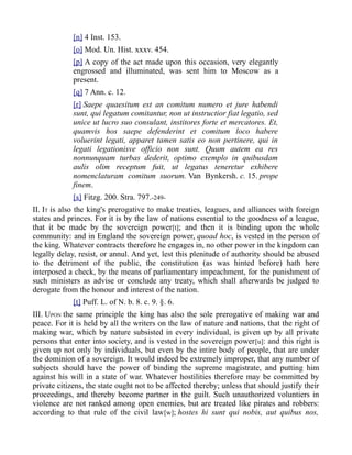 [n] 4 Inst. 153.
[o] Mod. Un. Hist. xxxv. 454.
[p] A copy of the act made upon this occasion, very elegantly
engrossed and illuminated, was sent him to Moscow as a
present.
[q] 7 Ann. c. 12.
[r] Saepe quaesitum est an comitum numero et jure habendi
sunt, qui legatum comitantur, non ut instructior fiat legatio, sed
unice ut lucro suo consulant, institores forte et mercatores. Et,
quamvis hos saepe defenderint et comitum loco habere
voluerint legati, apparet tamen satis eo non pertinere, qui in
legati legationisve officio non sunt. Quum autem ea res
nonnunquam turbas dederit, optimo exemplo in quibusdam
aulis olim receptum fuit, ut legatus teneretur exhibere
nomenclaturam comitum suorum. Van Bynkersh. c. 15. prope
finem.
[s] Fitzg. 200. Stra. 797.-249-
II. IT is also the king's prerogative to make treaties, leagues, and alliances with foreign
states and princes. For it is by the law of nations essential to the goodness of a league,
that it be made by the sovereign power[t]; and then it is binding upon the whole
community: and in England the sovereign power, quoad hoc, is vested in the person of
the king. Whatever contracts therefore he engages in, no other power in the kingdom can
legally delay, resist, or annul. And yet, lest this plenitude of authority should be abused
to the detriment of the public, the constitution (as was hinted before) hath here
interposed a check, by the means of parliamentary impeachment, for the punishment of
such ministers as advise or conclude any treaty, which shall afterwards be judged to
derogate from the honour and interest of the nation.
[t] Puff. L. of N. b. 8. c. 9. §. 6.
III. UPON the same principle the king has also the sole prerogative of making war and
peace. For it is held by all the writers on the law of nature and nations, that the right of
making war, which by nature subsisted in every individual, is given up by all private
persons that enter into society, and is vested in the sovereign power[u]: and this right is
given up not only by individuals, but even by the intire body of people, that are under
the dominion of a sovereign. It would indeed be extremely improper, that any number of
subjects should have the power of binding the supreme magistrate, and putting him
against his will in a state of war. Whatever hostilities therefore may be committed by
private citizens, the state ought not to be affected thereby; unless that should justify their
proceedings, and thereby become partner in the guilt. Such unauthorized voluntiers in
violence are not ranked among open enemies, but are treated like pirates and robbers:
according to that rule of the civil law[w]; hostes hi sunt qui nobis, aut quibus nos,
 
