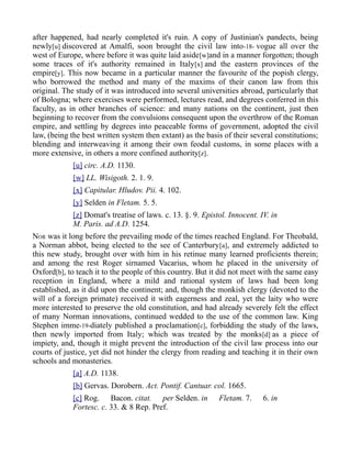 after happened, had nearly completed it's ruin. A copy of Justinian's pandects, being
newly[u] discovered at Amalfi, soon brought the civil law into-18- vogue all over the
west of Europe, where before it was quite laid aside[w]and in a manner forgotten; though
some traces of it's authority remained in Italy[x] and the eastern provinces of the
empire[y]. This now became in a particular manner the favourite of the popish clergy,
who borrowed the method and many of the maxims of their canon law from this
original. The study of it was introduced into several universities abroad, particularly that
of Bologna; where exercises were performed, lectures read, and degrees conferred in this
faculty, as in other branches of science: and many nations on the continent, just then
beginning to recover from the convulsions consequent upon the overthrow of the Roman
empire, and settling by degrees into peaceable forms of government, adopted the civil
law, (being the best written system then extant) as the basis of their several constitutions;
blending and interweaving it among their own feodal customs, in some places with a
more extensive, in others a more confined authority[z].
[u] circ. A.D. 1130.
[w] LL. Wisigoth. 2. 1. 9.
[x] Capitular. Hludov. Pii. 4. 102.
[y] Selden in Fletam. 5. 5.
[z] Domat's treatise of laws. c. 13. §. 9. Epistol. Innocent. IV. in
M. Paris. ad A.D. 1254.
NOR was it long before the prevailing mode of the times reached England. For Theobald,
a Norman abbot, being elected to the see of Canterbury[a], and extremely addicted to
this new study, brought over with him in his retinue many learned proficients therein;
and among the rest Roger sirnamed Vacarius, whom he placed in the university of
Oxford[b], to teach it to the people of this country. But it did not meet with the same easy
reception in England, where a mild and rational system of laws had been long
established, as it did upon the continent; and, though the monkish clergy (devoted to the
will of a foreign primate) received it with eagerness and zeal, yet the laity who were
more interested to preserve the old constitution, and had already severely felt the effect
of many Norman innovations, continued wedded to the use of the common law. King
Stephen imme-19-diately published a proclamation[c], forbidding the study of the laws,
then newly imported from Italy; which was treated by the monks[d] as a piece of
impiety, and, though it might prevent the introduction of the civil law process into our
courts of justice, yet did not hinder the clergy from reading and teaching it in their own
schools and monasteries.
[a] A.D. 1138.
[b] Gervas. Dorobern. Act. Pontif. Cantuar. col. 1665.
[c] Rog. Bacon. citat. per Selden. in Fletam. 7. 6. in
Fortesc. c. 33. & 8 Rep. Pref.
 