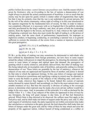 publice bellum decrevimus: caeteri latrones aut praedones sunt. And the reason which is
given by Grotius[x], why ac-250-cording to the law of nations a denunciation of war
ought always to precede the actual commencement of hostilities, is not so much that the
enemy may be put upon his guard, (which is matter rather of magnanimity than right)
but that it may be certainly clear that the war is not undertaken by private persons, but
by the will of the whole community; whose right of willing is in this case transferred to
the supreme magistrate by the fundamental laws of society. So that, in order to make a
war completely effectual, it is necessary with us in England that it be publicly declared
and duly proclaimed by the king's authority; and, then, all parts of both the contending
nations, from the highest to the lowest, are bound by it. And, wherever the right resides
of beginning a national war, there also must reside the right of ending it, or the power of
making peace. And the same check of parliamentary impeachment, for improper or
inglorious conduct, in beginning, conducting, or concluding a national war, is in general
sufficient to restrain the ministers of the crown from a wanton or injurious exertion of
this great prerogative.
[u] Puff. l. 8. c. 6. §. 8. and Barbeyr. in loc.
[w] Ff. 50. 16. 118.
[x] de jur. b. & p. l. 3. c. 3. §. 11.
IV. BUT, as the delay of making war may sometimes be detrimental to individuals who
have suffered by depredations from foreign potentates, our laws have in some respect
armed the subject with powers to impel the prerogative; by directing the ministers of the
crown to issue letters of marque and reprisal upon due demand: the prerogative of
granting which is nearly related to, and plainly derived from, that other of making war;
this being indeed only an incomplete state of hostilities, and generally ending in a formal
denunciation of war. These letters are grantable by the law of nations[y], whenever the
subjects of one state are oppressed and injured by those of another; and justice is denied
by that state to which the oppressor belongs. In this case letters of marque and reprisal
(words in themselves synonimous and signifying a taking in return) may be obtained, in
order to seise the bodies or goods of the subjects of the offending state, until satis-251-
faction be made, wherever they happen to be found. Indeed this custom of reprisals
seems dictated by nature herself; and accordingly we find in the most antient times very
notable instances of it[z]. But here the necessity is obvious of calling in the sovereign
power, to determine when reprisals may be made; else every private sufferer would be a
judge in his own cause. And, in pursuance of this principle, it is with us declared by the
statute 4 Hen. V. c. 7. that, if any subjects of the realm are oppressed in time of truce by
any foreigners, the king will grant marque in due form, to all that feel themselves
grieved. Which form is thus directed to be observed: the sufferer must first apply to the
lord privy-seal, and he shall make out letters of request under the privy seal; and, if, after
such request of satisfaction made, the party required do not within convenient time make
due satisfaction or restitution to the party grieved, the lord chancellor shall make him out
letters of marque under the great seal; and by virtue of these he may attack and seise the
property of the aggressor nation, without hazard of being condemned as a robber or
 