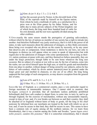 pirate.
[y] Grot. de jur. b. & p. l. 3. c. 2. §. 4 & 5.
[z] See the account given by Nestor, in the eleventh book of the
Iliad, of the reprisals made by himself on the Epeian nation;
from whom he took a multitude of cattle, as a satisfaction for a
prize won at the Elian games by his father Neleus, and for
debts due to many private subjects of the Pylian kingdom: out
of which booty the king took three hundred head of cattle for
his own demand, and the rest were equitably divided among the
other creditors.
V. UPON exactly the same reason stands the prerogative of granting safe-conducts,
without which by the law of nations no member of one society has a right to intrude into
another. And therefore Puffendorf very justly resolves[a], that it is left in the power of all
states, to take such measures about the admission of strangers, as they think convenient;
those being ever excepted who are driven on the coasts by necessity, or by any cause
that deserves pity or compassion. Great tenderness is shewn by our laws, not only to
foreigners in distress (as will appear when we come to speak of shipwrecks) but with
regard also to the admission of strangers who come spontaneously. For so long as their-
252- nation continues at peace with ours, and they themselves behave peaceably, they are
under the king's protection; though liable to be sent home whenever the king sees
occasion. But no subject of a nation at war with us can, by the law of nations, come into
the realm, nor can travel himself upon the high seas, or send his goods and merchandize
from one place to another, without danger of being seized by our subjects, unless he has
letters of safe-conduct; which by divers antient statutes[b] must be granted under the
king's great seal and inrolled in chancery, or else are of no effect: the king being
supposed the best judge of such emergencies, as may deserve exception from the general
law of arms.
[a] Law of N. and N. b. 3. c. 3. §. 9.
[b] 15 Hen. VI. c. 3. 18 Hen. VI. c. 8. 20 Hen. VI. c. 1.
INDEED the law of England, as a commercial country, pays a very particular regard to
foreign merchants in innumerable instances. One I cannot omit to mention: that
by magna carta[c] it is provided, that all merchants (unless publickly prohibited
beforehand) shall have safe conduct to depart from, to come into, to tarry in, and to go
through England, for the exercise of merchandize, without any unreasonable imposts,
except in time of war: and, if a war breaks out between us and their country, they shall
be attached (if in England) without harm of body or goods, till the king or his chief
justiciary be informed how our merchants are treated in the land with which we are at
war; and, if ours be secure in that land, they shall be secure in ours. This seems to have
been a common rule of equity among all the northern nations; for we learn from
Stiernhook[d], that it was a maxim among the Goths and Swedes, "quam legem exteri
nobis posuere, eandem illis ponemus." But it is somewhat extraordinary, that it should
 