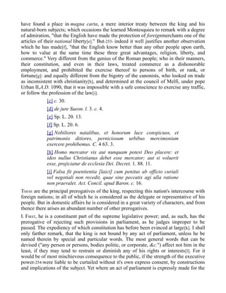 have found a place in magna carta, a mere interior treaty between the king and his
natural-born subjects; which occasions the learned Montesquieu to remark with a degree
of admiration, "that the English have made the protection of foreignmerchants one of the
articles of their national liberty[e]." But-253- indeed it well justifies another observation
which he has made[f], "that the English know better than any other people upon earth,
how to value at the same time these three great advantages, religion, liberty, and
commerce." Very different from the genius of the Roman people; who in their manners,
their constitution, and even in their laws, treated commerce as a dishonorable
employment, and prohibited the exercise thereof to persons of birth, or rank, or
fortune[g]: and equally different from the bigotry of the canonists, who looked on trade
as inconsistent with christianity[h], and determined at the council of Melfi, under pope
Urban II,A.D. 1090, that it was impossible with a safe conscience to exercise any traffic,
or follow the profession of the law[i].
[c] c. 30.
[d] de jure Sueon. l. 3. c. 4.
[e] Sp. L. 20. 13.
[f] Sp. L. 20. 6.
[g] Nobiliores natalibus, et honorum luce conspicuos, et
patrimonio ditiores, perniciosum urbibus mercimonium
exercere prohibemus. C. 4 63. 3.
[h] Homo mercator vix aut nunquam potest Deo placere: et
ideo nullus Christianus debet esse mercator; aut si voluerit
esse, projiciatur de ecclesia Dei. Decret. 1. 88. 11.
[i] Falsa fit poenitentia [laici] cum penitus ab officio curiali
vel negotiali non recedit, quae sine peccatis agi ulla ratione
non praevalet. Act. Concil. apud Baron. c. 16.
THESE are the principal prerogatives of the king, respecting this nation's intercourse with
foreign nations; in all of which he is considered as the delegate or representative of his
people. But in domestic affairs he is considered in a great variety of characters, and from
thence there arises an abundant number of other prerogatives.
I. FIRST, he is a constituent part of the supreme legislative power; and, as such, has the
prerogative of rejecting such provisions in parliament, as he judges improper to be
passed. The expediency of which constitution has before been evinced at large[k]. I shall
only farther remark, that the king is not bound by any act of parliament, unless he be
named therein by special and particular words. The most general words that can be
devised ("any person or persons, bodies politic, or corporate, &c.") affect not him in the
least, if they may tend to restrain or diminish any of his rights or interests[l]. For it
would be of most mischievous consequence to the public, if the strength of the executive
power-254-were liable to be curtailed without it's own express consent, by constructions
and implications of the subject. Yet where an act of parliament is expressly made for the
 