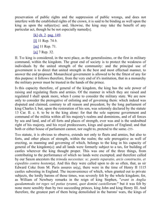 preservation of public rights and the suppression of public wrongs, and does not
interfere with the established rights of the crown, it is said to be binding as well upon the
king as upon the subject[m]: and, likewise, the king may take the benefit of any
particular act, though he be not especially named[n].
[k] ch. 2. pag. 149.
[l] 11 Rep. 74 b.
[m] 11 Rep. 71.
[n] 7 Rep. 32.
II. THE king is considered, in the next place, as the generalissimo, or the first in military
command, within the kingdom. The great end of society is to protect the weakness of
individuals by the united strength of the community: and the principal use of
government is to direct that united strength in the best and most effectual manner, to
answer the end proposed. Monarchical government is allowed to be the fittest of any for
this purpose: it follows therefore, from the very end of it's institution, that in a monarchy
the military power must be trusted in the hands of the prince.
IN this capacity therefore, of general of the kingdom, the king has the sole power of
raising and regulating fleets and armies. Of the manner in which they are raised and
regulated I shall speak more, when I come to consider the military state. We are now
only to consider the prerogative of enlisting and of governing them: which indeed was
disputed and claimed, contrary to all reason and precedent, by the long parliament of
king Charles I; but, upon the restoration of his son, was solemnly declared by the statute
13 Car. II. c. 6. to be in the king alone: for that the sole supreme government and
command of the militia within all his majesty's realms and dominions, and of all forces
by sea and land, and of all forts and places of strength, ever was and is the undoubted
right of his majesty, and his royal predecessors, kings and queens of England; and that
both or either house of parliament cannot, nor ought to, pretend to the same.-255-
THIS statute, it is obvious to observe, extends not only to fleets and armies, but also to
forts, and other places of strength, within the realm; the sole prerogative as well of
erecting, as manning and governing of which, belongs to the king in his capacity of
general of the kingdom[o]: and all lands were formerly subject to a tax, for building of
castles wherever the king thought proper. This was one of the three things, from
contributing to the performance of which no lands were exempted; and therefore called
by our Saxon ancestors the trinoda necessitas: sc. pontis reparatio, arcis constructio, et
expeditio contra hostem[p]. And this they were called upon to do so often, that, as sir
Edward Coke from M. Paris assures us[q], there were in the time of Henry II 1115
castles subsisting in England. The inconvenience of which, when granted out to private
subjects, the lordly barons of those times, was severely felt by the whole kingdom; for,
as William of Newbury remarks in the reign of king Stephen, "erant in Anglia
quodammodo tot reges vel potius tyranni, quot domini castellorum:" but it was felt by
none more sensibly than by two succeeding princes, king John and king Henry III. And
therefore, the greatest part of them being demolished in the barons' wars, the kings of
 