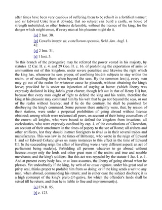after times have been very cautious of suffering them to be rebuilt in a fortified manner:
and sir Edward Coke lays it down[r], that no subject can build a castle, or house of
strength imbatteled, or other fortress defensible, without the licence of the king; for the
danger which might ensue, if every man at his pleasure might do it.
[o] 2 Inst. 30.
[p] Cowel's interpr. tit. castellorum operatio. Seld. Jan. Angl. 1.
42.
[q] 2 Inst. 31.
[r] 1 Inst. 5.
TO this branch of the prerogative may be referred the power vested in his majesty, by
statutes 12 Car. II. c. 4. and 29 Geo. II. c. 16. of prohibiting the exportation of arms or
ammunition out of this kingdom, under severe penalties: and likewise the right which
the king has, whenever he sees proper, of confining his-256- subjects to stay within the
realm, or of recalling them when beyond the seas. By the common law[s], every man
may go out of the realm for whatever cause he pleaseth, without obtaining the king's
leave; provided he is under no injunction of staying at home: (which liberty was
expressly declared in king John's great charter, though left out in that of Henry III) but,
because that every man ought of right to defend the king and his realm, therefore the
king at his pleasure may command him by his writ that he go not beyond the seas, or out
of the realm without licence; and if he do the contrary, he shall be punished for
disobeying the king's command. Some persons there antiently were, that, by reason of
their stations, were under a perpetual prohibition of going abroad without licence
obtained; among which were reckoned all peers, on account of their being counsellors of
the crown; all knights, who were bound to defend the kingdom from invasions; all
ecclesiastics, who were expressly confined by cap. 4. of the constitutions of Clarendon,
on account of their attachment in the times of popery to the see of Rome; all archers and
other artificers, lest they should instruct foreigners to rival us in their several trades and
manufactures. This was law in the times of Britton[t], who wrote in the reign of Edward
I: and sir Edward Coke[u] gives us many instances to this effect in the time of Edward
III. In the succeeding reign the affair of travelling wore a very different aspect: an act of
parliament being made[w], forbidding all persons whatever to go abroad without
licence; except only the lords and other great men of the realm; and true and notable
merchants; and the king's soldiers. But this act was repealed by the statute 4 Jac. I. c. 1.
And at present every body has, or at least assumes, the liberty of going abroad when he
pleases. Yet undoubtedly if the king, by writ of ne exeat regnum, under his great seal or
privy seal, thinks proper to prohibit him from so doing; or if the king sends a writ to any
man, when abroad, commanding his return; and in either case the subject disobeys; it is
a high contempt of the king's prero-257-gative, for which the offender's lands shall be
seised till he return; and then he is liable to fine and imprisonment[x].
[s] F.N.B. 85.
[t] c. 123.
 