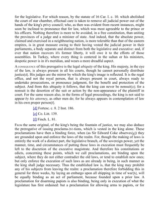 for the legislative. For which reason, by the statute of 16 Car. I. c. 10. which abolished
the court of star chamber, effectual care is taken to remove all judicial power out of the
hands of the king's privy council; who, as then was evident from recent instances, might
soon be inclined to pronounce that for law, which was most agreeable to the prince or
his officers. Nothing therefore is more to be avoided, in a free constitution, than uniting
the provinces of a judge and a minister of state. And indeed, that the absolute power,
claimed and exercised in a neighbouring nation, is more tolerable than that of the eastern
empires, is in great measure owing to their having vested the judicial power in their
parliaments, a body separate and distinct from both the legislative and executive: and, if
ever that nation recovers it's former liberty, it will owe it to the efforts of those
assemblies. In Turkey, where every thing is centered in the sultan or his ministers,
despotic power is in it's meridian, and wears a more dreadful aspect.
A CONSEQUENCE of this prerogative is the legal ubiquity of the king. His majesty, in the eye
of the law, is always present in all his courts, though he cannot personally distribute
justice[d]. His judges are the mirror by which the king's image is reflected. It is the regal
office, and not the royal person, that is always present in court, always ready to
undertake prosecutions, or pronounce judgment, for the benefit and protection of the
subject. And from this ubiquity it follows, that the king can never be nonsuit[e]; for a
nonsuit is the desertion of the suit or action by the non-appearance of the plaintiff in
court. For the same reason also, in the forms of legal proceedings, the king is not said to
appear by his attorney, as other men do; for he always appears in contemplation of law
in his own proper person[f].
[d] Fortesc. c. 8. 2 Inst. 186.
[e] Co. Litt. 139.
[f] Finch. L. 81.
FROM the same original, of the king's being the fountain of justice, we may also deduce
the prerogative of issuing proclama-261-tions, which is vested in the king alone. These
proclamations have then a binding force, when (as Sir Edward Coke observes[g]) they
are grounded upon and enforce the laws of the realm. For, though the making of laws is
entirely the work of a distinct part, the legislative branch, of the sovereign power, yet the
manner, time, and circumstances of putting those laws in execution must frequently be
left to the discretion of the executive magistrate. And therefore his constitutions or
edicts, concerning these points, which we call proclamations, are binding upon the
subject, where they do not either contradict the old laws, or tend to establish new ones;
but only enforce the execution of such laws as are already in being, in such manner as
the king shall judge necessary. Thus the established law is, that the king may prohibit
any of his subjects from leaving the realm: a proclamation therefore forbidding this in
general for three weeks, by laying an embargo upon all shipping in time of war[h], will
be equally binding as an act of parliament, because founded upon a prior law. A
proclamation for disarming papists is also binding, being only in execution of what the
legislature has first ordained: but a proclamation for allowing arms to papists, or for
 