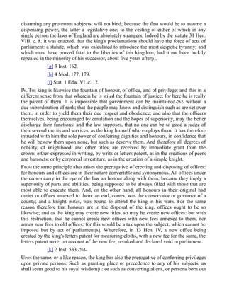 disarming any protestant subjects, will not bind; because the first would be to assume a
dispensing power, the latter a legislative one; to the vesting of either of which in any
single person the laws of England are absolutely strangers. Indeed by the statute 31 Hen.
VIII. c. 8. it was enacted, that the king's proclamations should have the force of acts of
parliament: a statute, which was calculated to introduce the most despotic tyranny; and
which must have proved fatal to the liberties of this kingdom, had it not been luckily
repealed in the minority of his successor, about five years after[i].
[g] 3 Inst. 162.
[h] 4 Mod. 177, 179.
[i] Stat. 1 Edw. VI. c. 12.
IV. THE king is likewise the fountain of honour, of office, and of privilege: and this in a
different sense from that wherein he is stiled the fountain of justice; for here he is really
the parent of them. It is impossible that government can be maintained-262- without a
due subordination of rank; that the people may know and distinguish such as are set over
them, in order to yield them their due respect and obedience; and also that the officers
themselves, being encouraged by emulation and the hopes of superiority, may the better
discharge their functions: and the law supposes, that no one can be so good a judge of
their several merits and services, as the king himself who employs them. It has therefore
intrusted with him the sole power of conferring dignities and honours, in confidence that
he will bestow them upon none, but such as deserve them. And therefore all degrees of
nobility, of knighthood, and other titles, are received by immediate grant from the
crown: either expressed in writing, by writs or letters patent, as in the creations of peers
and baronets; or by corporeal investiture, as in the creation of a simple knight.
FROM the same principle also arises the prerogative of erecting and disposing of offices:
for honours and offices are in their nature convertible and synonymous. All offices under
the crown carry in the eye of the law an honour along with them; because they imply a
superiority of parts and abilities, being supposed to be always filled with those that are
most able to execute them. And, on the other hand, all honours in their original had
duties or offices annexed to them: an earl, comes, was the conservator or governor of a
county; and a knight, miles, was bound to attend the king in his wars. For the same
reason therefore that honours are in the disposal of the king, offices ought to be so
likewise; and as the king may create new titles, so may he create new offices: but with
this restriction, that he cannot create new offices with new fees annexed to them, nor
annex new fees to old offices; for this would be a tax upon the subject, which cannot be
imposed but by act of parliament[k]. Wherefore, in 13 Hen. IV, a new office being
created by the king's letters patent for measuring cloths, with a new fee for the same, the
letters patent were, on account of the new fee, revoked and declared void in parliament.
[k] 2 Inst. 533.-263-
UPON the same, or a like reason, the king has also the prerogative of conferring privileges
upon private persons. Such as granting place or precedence to any of his subjects, as
shall seem good to his royal wisdom[l]: or such as converting aliens, or persons born out
 