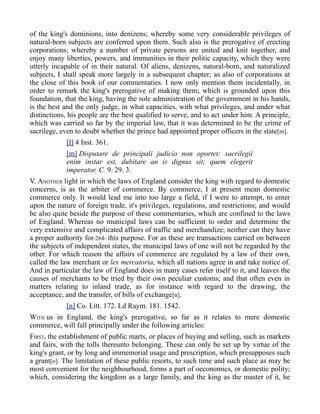 of the king's dominions, into denizens; whereby some very considerable privileges of
natural-born subjects are conferred upon them. Such also is the prerogative of erecting
corporations; whereby a number of private persons are united and knit together, and
enjoy many liberties, powers, and immunities in their politic capacity, which they were
utterly incapable of in their natural. Of aliens, denizens, natural-born, and naturalized
subjects, I shall speak more largely in a subsequent chapter; as also of corporations at
the close of this book of our commentaries. I now only mention them incidentally, in
order to remark the king's prerogative of making them; which is grounded upon this
foundation, that the king, having the sole administration of the government in his hands,
is the best and the only judge, in what capacities, with what privileges, and under what
distinctions, his people are the best qualified to serve, and to act under him. A principle,
which was carried so far by the imperial law, that it was determined to be the crime of
sacrilege, even to doubt whether the prince had appointed proper officers in the state[m].
[l] 4 Inst. 361.
[m] Disputare de principali judicio non oportet: sacrilegii
enim instar est, dubitare an is dignus sit; quem elegerit
imperator. C. 9. 29. 3.
V. ANOTHER light in which the laws of England consider the king with regard to domestic
concerns, is as the arbiter of commerce. By commerce, I at present mean domestic
commerce only. It would lead me into too large a field, if I were to attempt, to enter
upon the nature of foreign trade, it's privileges, regulations, and restrictions; and would
be also quite beside the purpose of these commentaries, which are confined to the laws
of England. Whereas no municipal laws can be sufficient to order and determine the
very extensive and complicated affairs of traffic and merchandize; neither can they have
a proper authority for-264- this purpose. For as these are transactions carried on between
the subjects of independent states, the municipal laws of one will not be regarded by the
other. For which reason the affairs of commerce are regulated by a law of their own,
called the law merchant or lex mercatoria, which all nations agree in and take notice of.
And in particular the law of England does in many cases refer itself to it, and leaves the
causes of merchants to be tried by their own peculiar customs; and that often even in
matters relating to inland trade, as for instance with regard to the drawing, the
acceptance, and the transfer, of bills of exchange[n].
[n] Co. Litt. 172. Ld Raym. 181. 1542.
WITH us in England, the king's prerogative, so far as it relates to mere domestic
commerce, will fall principally under the following articles:
FIRST, the establishment of public marts, or places of buying and selling, such as markets
and fairs, with the tolls thereunto belonging. These can only be set up by virtue of the
king's grant, or by long and immemorial usage and prescription, which presupposes such
a grant[o]. The limitation of these public resorts, to such time and such place as may be
most convenient for the neighbourhood, forms a part of oeconomics, or domestic polity;
which, considering the kingdom as a large family, and the king as the master of it, he
 