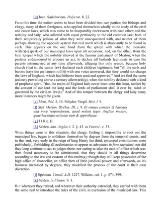 [d] Joan. Sarisburiens. Polycrat. 8. 22.
FROM this time the nation seems to have been divided into two parties; the bishops and
clergy, many of them foreigners, who applied themselves wholly to the study of the civil
and canon laws, which now came to be inseparably interwoven with each other; and the
nobility and laity, who adhered with equal pertinacity to the old common law; both of
them reciprocally jealous of what they were unacquainted with, and neither of them
perhaps allowing the opposite system that real merit which is abundantly to be found in
each. This appears on the one hand from the spleen with which the monastic
writers[e] speak of our municipal laws upon all occasions; and, on the other, from the
firm temper which the nobility shewed at the famous parliament of Merton; when the
prelates endeavoured to procure an act, to declare all bastards legitimate in case the
parents intermarried at any time afterwards; alleging this only reason, because holy
church (that is, the canon law) declared such children legitimate: but "all the earls and
barons (says the parliament roll[f]) with one voice answered, that they would not change
the laws of England, which had hitherto been used and approved." And we find the same
jealousy prevailing above a century afterwards[g], when the nobility declared with a kind
of prophetic spirit, "that the realm of England hath never been unto this hour, neither by
the consent of our lord the king and the lords of parliament shall it ever be, ruled or
governed by the civil-20- law[h]." And of this temper between the clergy and laity many
more instances might be given.
[e] Idem, ibid. 5. 16. Polydor. Vergil. Hist. l. 9.
[f] Stat. Merton. 20 Hen. III. c. 9. Et omnes comites & barones
una voce responderunt, quod nolunt leges Angliae mutare,
quae hucusque usitatae sunt & approbatae.
[g] 11 Ric. II.
[h] Selden. Jan. Anglor. l. 2. §. 43. in Fortesc. c. 33.
WHILE things were in this situation, the clergy, finding it impossible to root out the
municipal law, began to withdraw themselves by degrees from the temporal courts; and
to that end, very early in the reign of king Henry the third, episcopal constitutions were
published[i], forbidding all ecclesiastics to appear as advocates in foro saeculari; nor did
they long continue to act as judges there, nor caring to take the oath of office which was
then found necessary to be administred, that they should in all things determine
according to the law and custom of this realm[k]; though they still kept possession of the
high office of chancellor, an office then of little juridical power; and afterwards, as it's
business increased by degrees, they modelled the process of the court at their own
discretion.
[i] Spelman. Concil. A.D. 1217. Wilkins, vol. 1. p. 574, 599.
[k] Selden. in Fletam. 9. 3.
BUT wherever they retired, and wherever their authority extended, they carried with them
the same zeal to introduce the rules of the civil, in exclusion of the municipal law. This
 