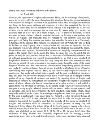 clearly has a right to dispose and order as he pleases.
[o] 2 Inst. 220.
SECONDLY, the regulation of weights and measures. These, for the advantage of the public,
ought to be universally the same throughout the kingdom; being the general criterions
which reduce all things to the same or an equivalent value. But, as weight and measure
are things in their nature arbitrary and uncertain, it is therefore expedient that they be
reduced to some fixed rule or standard: which standard it is impossible to fix by any
written law or oral proclamation; for no man can, by words only, give another an
adequate idea of a foot-rule, or a pound-weight. It-265- is therefore necessary to have
recourse to some visible, palpable, material standard; by forming a comparison with
which, all weights and measures may be reduced to one uniform size: and the
prerogative of fixing this standard, our antient law vested in the crown; as in Normandy
it belonged to the duke[p]. This standard was originally kept at Winchester: and we find
in the laws of king Edgar[q], near a century before the conquest, an injunction that the
one measure, which was kept at Winchester, should be observed throughout the realm.
Most nations have regulated the standard of measures of length by comparison with the
parts of the human body; as the palm, the hand, the span, the foot, the cubit, the ell,
(ulna, or arm) the pace, and the fathom. But, as these are of different dimensions in men
of different proportions, our antient historians[r] inform us, that a new standard of
longitudinal measure was ascertained by king Henry the first; who commanded that
the ulna or antient ell, which answers to the modern yard, should be made of the exact
length of his own arm. And, one standard of measures of length being gained, all others
are easily derived from thence; those of greater length by multiplying, those of less by
subdividing, that original standard. Thus, by the statute called compositio ulnarum et
perticarum, five yards and an half make a perch; and the yard is subdivided into three
feet, and each foot into twelve inches; which inches will be each of the length of three
grains of barley. Superficial measures are derived by squaring those of length; and
measures of capacity by cubing them. The standard of weights was originally taken from
corns of wheat, whence the lowest denomination of weights we have is still called a
grain; thirty two of which are directed, by the statute called compositio mensurarum, to
compose a penny weight, whereof twenty make an ounce, twelve ounces a pound, and
so upwards. And upon these principles the first standards were made; which, being
originally so fixed by the crown, their subsequent regulations have been generally made
by the king in parliament. Thus, under king-266- Richard I, in his parliament holden at
Westminster, A.D. 1197, it was ordained that there shall be only one weight and one
measure throughout the kingdom, and that the custody of the assise or standard of
weights and measures shall be committed to certain persons in every city and
borough[s]; from whence the antient office of the king's aulnager seems to have been
derived, whose duty it was, for a certain fee, to measure all cloths made for sale, till the
office was abolished by the statute 11 & 12 W. III. c. 20. In king John's time this
ordinance of king Richard was frequently dispensed with for money[t]; which
occasioned a provision to be made for inforcing it, in the great charters of king John and
 