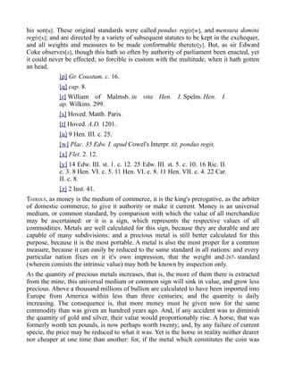 his son[u]. These original standards were called pondus regis[w], and mensura domini
regis[x]; and are directed by a variety of subsequent statutes to be kept in the exchequer,
and all weights and measures to be made conformable thereto[y]. But, as sir Edward
Coke observes[z], though this hath so often by authority of parliament been enacted, yet
it could never be effected; so forcible is custom with the multitude, when it hath gotten
an head.
[p] Gr. Coustum. c. 16.
[q] cap. 8.
[r] William of Malmsb. in vita Hen. I. Spelm. Hen. I.
ap. Wilkins. 299.
[s] Hoved. Matth. Paris.
[t] Hoved. A.D. 1201.
[u] 9 Hen. III. c. 25.
[w] Plac. 35 Edw. I. apud Cowel's Interpr. tit. pondus regis.
[x] Flet. 2. 12.
[y] 14 Edw. III. st. 1. c. 12. 25 Edw. III. st. 5. c. 10. 16 Ric. II.
c. 3. 8 Hen. VI. c. 5. 11 Hen. VI. c. 8. 11 Hen. VII. c. 4. 22 Car.
II. c. 8.
[z] 2 Inst. 41.
THIRDLY, as money is the medium of commerce, it is the king's prerogative, as the arbiter
of domestic commerce, to give it authority or make it current. Money is an universal
medium, or common standard, by comparison with which the value of all merchandize
may be ascertained: or it is a sign, which represents the respective values of all
commodities. Metals are well calculated for this sign, because they are durable and are
capable of many subdivisions: and a precious metal is still better calculated for this
purpose, because it is the most portable. A metal is also the most proper for a common
measure, because it can easily be reduced to the same standard in all nations: and every
particular nation fixes on it it's own impression, that the weight and-267- standard
(wherein consists the intrinsic value) may both be known by inspection only.
AS the quantity of precious metals increases, that is, the more of them there is extracted
from the mine, this universal medium or common sign will sink in value, and grow less
precious. Above a thousand millions of bullion are calculated to have been imported into
Europe from America within less than three centuries; and the quantity is daily
increasing. The consequence is, that more money must be given now for the same
commodity than was given an hundred years ago. And, if any accident was to diminish
the quantity of gold and silver, their value would proportionably rise. A horse, that was
formerly worth ten pounds, is now perhaps worth twenty; and, by any failure of current
specie, the price may be reduced to what it was. Yet is the horse in reality neither dearer
nor cheaper at one time than another: for, if the metal which constitutes the coin was
 
