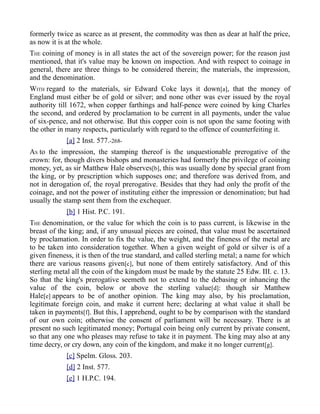 formerly twice as scarce as at present, the commodity was then as dear at half the price,
as now it is at the whole.
THE coining of money is in all states the act of the sovereign power; for the reason just
mentioned, that it's value may be known on inspection. And with respect to coinage in
general, there are three things to be considered therein; the materials, the impression,
and the denomination.
WITH regard to the materials, sir Edward Coke lays it down[a], that the money of
England must either be of gold or silver; and none other was ever issued by the royal
authority till 1672, when copper farthings and half-pence were coined by king Charles
the second, and ordered by proclamation to be current in all payments, under the value
of six-pence, and not otherwise. But this copper coin is not upon the same footing with
the other in many respects, particularly with regard to the offence of counterfeiting it.
[a] 2 Inst. 577.-268-
AS to the impression, the stamping thereof is the unquestionable prerogative of the
crown: for, though divers bishops and monasteries had formerly the privilege of coining
money, yet, as sir Matthew Hale observes[b], this was usually done by special grant from
the king, or by prescription which supposes one; and therefore was derived from, and
not in derogation of, the royal prerogative. Besides that they had only the profit of the
coinage, and not the power of instituting either the impression or denomination; but had
usually the stamp sent them from the exchequer.
[b] 1 Hist. P.C. 191.
THE denomination, or the value for which the coin is to pass current, is likewise in the
breast of the king; and, if any unusual pieces are coined, that value must be ascertained
by proclamation. In order to fix the value, the weight, and the fineness of the metal are
to be taken into consideration together. When a given weight of gold or silver is of a
given fineness, it is then of the true standard, and called sterling metal; a name for which
there are various reasons given[c], but none of them entirely satisfactory. And of this
sterling metal all the coin of the kingdom must be made by the statute 25 Edw. III. c. 13.
So that the king's prerogative seemeth not to extend to the debasing or inhancing the
value of the coin, below or above the sterling value[d]: though sir Matthew
Hale[e] appears to be of another opinion. The king may also, by his proclamation,
legitimate foreign coin, and make it current here; declaring at what value it shall be
taken in payments[f]. But this, I apprehend, ought to be by comparison with the standard
of our own coin; otherwise the consent of parliament will be necessary. There is at
present no such legitimated money; Portugal coin being only current by private consent,
so that any one who pleases may refuse to take it in payment. The king may also at any
time decry, or cry down, any coin of the kingdom, and make it no longer current[g].
[c] Spelm. Gloss. 203.
[d] 2 Inst. 577.
[e] 1 H.P.C. 194.
 