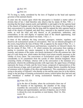 [f] Ibid. 197.
[g] Ibid.-269-
VI. THE king is, lastly, considered by the laws of England as the head and supreme
governor of the national church.
TO enter into the reasons upon which this prerogative is founded is matter rather of
divinity than of law. I shall therefore only observe that by statute 26 Hen. VIII. c. 1.
(reciting that the king's majesty justly and rightfully is and ought to be the supreme head
of the church of England; and so had been recognized by the clergy of this kingdom in
their convocation) it is enacted, that the king shall be reputed the only supreme head in
earth of the church of England, and shall have, annexed to the imperial crown of this
realm, as well the titles and stile thereof, as all jurisdictions, authorities, and
commodities, to the said dignity of supreme head of the church appertaining. And
another statute to the same purport was made, 1 Eliz. c. 1.
IN virtue of this authority the king convenes, prorogues, restrains, regulates, and
dissolves all ecclesiastical synods or convocations. This was an inherent prerogative of
the crown, long before the time of Henry VIII, as appears by the statute 8 Hen. VI. c. 1.
and the many authors, both lawyers and historians, vouched by sir Edward Coke[h]. So
that the statute 25 Hen. VIII. c. 19. which restrains the convocation from making or
putting in execution any canons repugnant to the king's prerogative, or the laws,
customs, and statutes of the realm, was merely declaratory of the old common law: that
part of it only being new, which makes the king's royal assent actually necessary to the
validity of every canon. The convocation or ecclesiastical synod, in England, differs
considerably in it's constitution from the synods of other christian kingdoms: those
consisting wholly of bishops; whereas with us the convocation is the miniature of a
parliament, wherein the archbishop presides with regal state; the upper house of bishops
represents the house of lords; and the lower house, composed of representatives of the
several dioceses at large, and of each parti-270-cular chapter therein, resembles the house
of commons with it's knights of the shire and burgesses[i]. This constitution is said to be
owing to the policy of Edward I; who thereby at one and the same time let in the inferior
clergy to the privilege of forming ecclesiastical canons, (which before they had not) and
also introduced a method of taxing ecclesiastical benefices, by consent of
convocation[k].
[h] 4 Inst. 322, 323.
[i] In the diet of Sweden, where the ecclesiastics form one of
the branches of the legislature, the chamber of the clergy
resembles the convocation of England. It is composed of the
bishops and superintendants; and also of deputies, one of which
is chosen by every ten parishes or rural deanry. Mod. Un. Hist.
xxxiii. 18.
[k] Gilb. hist. of exch. c. 4.
 