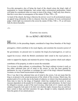 FROM this prerogative also of being the head of the church arises the king's right of
nomination to vacant bishopricks, and certain other ecclesiastical preferments; which
will better be considered when we come to treat of the clergy. I shall only here observe,
that this is now done in consequence of the statute 25 Hen. VIII. c. 20.
AS head of the church, the king is likewise the dernier resort in all ecclesiastical causes;
an appeal lying ultimately to him in chancery from the sentence of every ecclesiastical
judge: which right was restored to the crown by statute 25 Hen. VIII. c. 19. as will more
fully be shewn hereafter.
-271-
CHAPTER THE EIGHTH.
OF THE KING’S REVENUE.
HAVING, in the preceding chapter, considered at large those branches of the king's
prerogative, which contribute to his royal dignity, and constitute the executive power of
the government, we proceed now to examine the king's fiscal prerogatives, or such as
regard his revenue; which the British constitution hath vested in the royal person, in
order to support his dignity and maintain his power: being a portion which each subject
contributes of his property, in order to secure the remainder.
THIS revenue is either ordinary, or extraordinary. The king's ordinary revenue is such, as
has either subsisted time out of mind in the crown; or else has been granted by
parliament, by way of purchase or exchange for such of the king's inherent hereditary
revenues, as were found inconvenient to the subject.
WHEN I say that it has subsisted time out of mind in the crown, I do not mean that the
king is at present in the actual possession of the whole of this revenue. Much (nay, the
greatest part) of it is at this day in the hands of subjects; to whom it has been granted out
from time to time by the kings of England: which has rendered the crown in some
measure dependent on the people for it's ordinary support and subsistence. So that I must
be obliged to recount, as part of the royal revenue, what lords of-272- manors and other
subjects frequently look upon to be their own absolute rights, because they are and have
been vested in them and their ancestors for ages, though in reality originally derived
from the grants of our antient princes.
 