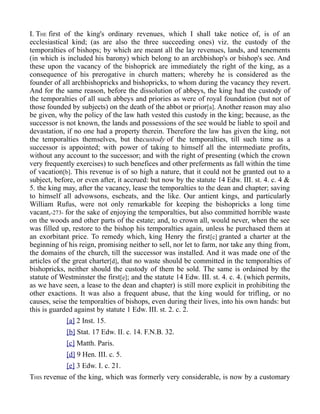 I. THE first of the king's ordinary revenues, which I shall take notice of, is of an
ecclesiastical kind; (as are also the three succeeding ones) viz. the custody of the
temporalties of bishops; by which are meant all the lay revenues, lands, and tenements
(in which is included his barony) which belong to an archbishop's or bishop's see. And
these upon the vacancy of the bishoprick are immediately the right of the king, as a
consequence of his prerogative in church matters; whereby he is considered as the
founder of all archbishopricks and bishopricks, to whom during the vacancy they revert.
And for the same reason, before the dissolution of abbeys, the king had the custody of
the temporalties of all such abbeys and priories as were of royal foundation (but not of
those founded by subjects) on the death of the abbot or prior[a]. Another reason may also
be given, why the policy of the law hath vested this custody in the king; because, as the
successor is not known, the lands and possessions of the see would be liable to spoil and
devastation, if no one had a property therein. Therefore the law has given the king, not
the temporalties themselves, but thecustody of the temporalties, till such time as a
successor is appointed; with power of taking to himself all the intermediate profits,
without any account to the successor; and with the right of presenting (which the crown
very frequently exercises) to such benefices and other preferments as fall within the time
of vacation[b]. This revenue is of so high a nature, that it could not be granted out to a
subject, before, or even after, it accrued: but now by the statute 14 Edw. III. st. 4. c. 4 &
5. the king may, after the vacancy, lease the temporalties to the dean and chapter; saving
to himself all advowsons, escheats, and the like. Our antient kings, and particularly
William Rufus, were not only remarkable for keeping the bishopricks a long time
vacant,-273- for the sake of enjoying the temporalties, but also committed horrible waste
on the woods and other parts of the estate; and, to crown all, would never, when the see
was filled up, restore to the bishop his temporalties again, unless he purchased them at
an exorbitant price. To remedy which, king Henry the first[c] granted a charter at the
beginning of his reign, promising neither to sell, nor let to farm, nor take any thing from,
the domains of the church, till the successor was installed. And it was made one of the
articles of the great charter[d], that no waste should be committed in the temporalties of
bishopricks, neither should the custody of them be sold. The same is ordained by the
statute of Westminster the first[e]; and the statute 14 Edw. III. st. 4. c. 4. (which permits,
as we have seen, a lease to the dean and chapter) is still more explicit in prohibiting the
other exactions. It was also a frequent abuse, that the king would for trifling, or no
causes, seise the temporalties of bishops, even during their lives, into his own hands: but
this is guarded against by statute 1 Edw. III. st. 2. c. 2.
[a] 2 Inst. 15.
[b] Stat. 17 Edw. II. c. 14. F.N.B. 32.
[c] Matth. Paris.
[d] 9 Hen. III. c. 5.
[e] 3 Edw. I. c. 21.
THIS revenue of the king, which was formerly very considerable, is now by a customary
 