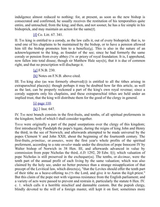 indulgence almost reduced to nothing: for, at present, as soon as the new bishop is
consecrated and confirmed, he usually receives the restitution of his temporalties quite
entire, and untouched, from the king; and then, and not sooner, he has a fee simple in his
bishoprick, and may maintain an action for the same[f].
[f] Co. Litt. 67. 341.
II. THE king is entitled to a corody, as the law calls it, out of every bishoprick: that is, to
send one of his chaplains to be maintained by the bishop, or to have a pension allowed
him till the bishop promotes him to a benefice[g]. This is also in the nature of an
acknowlegement to the king, as founder of the see; since he had formerly the same
corody or pension from every abbey-274- or priory of royal foundation. It is, I apprehend,
now fallen into total disuse; though sir Matthew Hale says[h], that it is due of common
right, and that no prescription will discharge it.
[g] F.N.B. 230.
[h] Notes on F.N.B. above cited.
III. THE king also (as was formerly observed[i]) is entitled to all the tithes arising in
extraparochial places[k]: though perhaps it may be doubted how far this article, as well
as the last, can be properly reckoned a part of the king's own royal revenue; since a
corody supports only his chaplains, and these extraparochial tithes are held under an
implied trust, that the king will distribute them for the good of the clergy in general.
[i] page 110.
[k] 2 Inst. 647.
IV. THE next branch consists in the first-fruits, and tenths, of all spiritual preferments in
the kingdom; both of which I shall consider together.
THESE were originally a part of the papal usurpations over the clergy of this kingdom;
first introduced by Pandulph the pope's legate, during the reigns of king John and Henry
the third, in the see of Norwich; and afterwards attempted to be made universal by the
popes Clement V and John XXII, about the beginning of the fourteenth century. The
first-fruits, primitiae, or annates, were the first year's whole profits of the spiritual
preferment, according to a rate orvalor made under the direction of pope Innocent IV by
Walter bishop of Norwich in 38 Hen. III, and afterwards advanced in value by
commission from pope Nicholas the third, A.D. 1292, 20 Edw. I[l]; which valuation of
pope Nicholas is still preserved in the exchequer[m]. The tenths, or decimae, were the
tenth part of the annual profit of each living by the same valuation; which was also
claimed by the holy see, under no better pretence than a strange misapplication of that
precept of the Levitical law, which directs[n], "that the Levites should offer the tenth part
of their tithe as a heave-offering to-275- the Lord, and give it to Aaron the high priest."
But this claim of the pope met with vigorous resistance from the English parliament; and
a variety of acts were passed to prevent and restrain it, particularly the statute 6 Hen. IV.
c. 1. which calls it a horrible mischief and damnable custom. But the popish clergy,
blindly devoted to the will of a foreign master, still kept it on foot; sometimes more
 