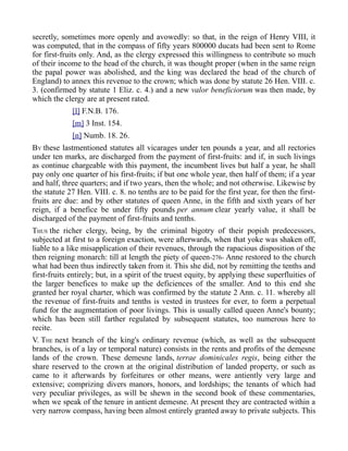 secretly, sometimes more openly and avowedly: so that, in the reign of Henry VIII, it
was computed, that in the compass of fifty years 800000 ducats had been sent to Rome
for first-fruits only. And, as the clergy expressed this willingness to contribute so much
of their income to the head of the church, it was thought proper (when in the same reign
the papal power was abolished, and the king was declared the head of the church of
England) to annex this revenue to the crown; which was done by statute 26 Hen. VIII. c.
3. (confirmed by statute 1 Eliz. c. 4.) and a new valor beneficiorum was then made, by
which the clergy are at present rated.
[l] F.N.B. 176.
[m] 3 Inst. 154.
[n] Numb. 18. 26.
BY these lastmentioned statutes all vicarages under ten pounds a year, and all rectories
under ten marks, are discharged from the payment of first-fruits: and if, in such livings
as continue chargeable with this payment, the incumbent lives but half a year, he shall
pay only one quarter of his first-fruits; if but one whole year, then half of them; if a year
and half, three quarters; and if two years, then the whole; and not otherwise. Likewise by
the statute 27 Hen. VIII. c. 8. no tenths are to be paid for the first year, for then the first-
fruits are due: and by other statutes of queen Anne, in the fifth and sixth years of her
reign, if a benefice be under fifty pounds per annum clear yearly value, it shall be
discharged of the payment of first-fruits and tenths.
THUS the richer clergy, being, by the criminal bigotry of their popish predecessors,
subjected at first to a foreign exaction, were afterwards, when that yoke was shaken off,
liable to a like misapplication of their revenues, through the rapacious disposition of the
then reigning monarch: till at length the piety of queen-276- Anne restored to the church
what had been thus indirectly taken from it. This she did, not by remitting the tenths and
first-fruits entirely; but, in a spirit of the truest equity, by applying these superfluities of
the larger benefices to make up the deficiences of the smaller. And to this end she
granted her royal charter, which was confirmed by the statute 2 Ann. c. 11. whereby all
the revenue of first-fruits and tenths is vested in trustees for ever, to form a perpetual
fund for the augmentation of poor livings. This is usually called queen Anne's bounty;
which has been still farther regulated by subsequent statutes, too numerous here to
recite.
V. THE next branch of the king's ordinary revenue (which, as well as the subsequent
branches, is of a lay or temporal nature) consists in the rents and profits of the demesne
lands of the crown. These demesne lands, terrae dominicales regis, being either the
share reserved to the crown at the original distribution of landed property, or such as
came to it afterwards by forfeitures or other means, were antiently very large and
extensive; comprizing divers manors, honors, and lordships; the tenants of which had
very peculiar privileges, as will be shewn in the second book of these commentaries,
when we speak of the tenure in antient demesne. At present they are contracted within a
very narrow compass, having been almost entirely granted away to private subjects. This
 