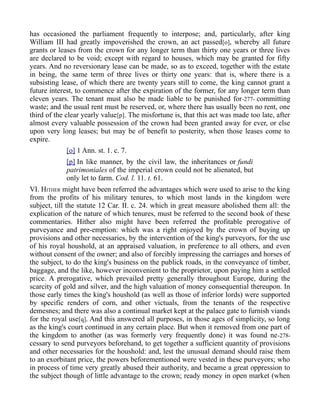 has occasioned the parliament frequently to interpose; and, particularly, after king
William III had greatly impoverished the crown, an act passed[o], whereby all future
grants or leases from the crown for any longer term than thirty one years or three lives
are declared to be void; except with regard to houses, which may be granted for fifty
years. And no reversionary lease can be made, so as to exceed, together with the estate
in being, the same term of three lives or thirty one years: that is, where there is a
subsisting lease, of which there are twenty years still to come, the king cannot grant a
future interest, to commence after the expiration of the former, for any longer term than
eleven years. The tenant must also be made liable to be punished for-277- committing
waste; and the usual rent must be reserved, or, where there has usually been no rent, one
third of the clear yearly value[p]. The misfortune is, that this act was made too late, after
almost every valuable possession of the crown had been granted away for ever, or else
upon very long leases; but may be of benefit to posterity, when those leases come to
expire.
[o] 1 Ann. st. 1. c. 7.
[p] In like manner, by the civil law, the inheritances or fundi
patrimoniales of the imperial crown could not be alienated, but
only let to farm. Cod. l. 11. t. 61.
VI. HITHER might have been referred the advantages which were used to arise to the king
from the profits of his military tenures, to which most lands in the kingdom were
subject, till the statute 12 Car. II. c. 24. which in great measure abolished them all: the
explication of the nature of which tenures, must be referred to the second book of these
commentaries. Hither also might have been referred the profitable prerogative of
purveyance and pre-emption: which was a right enjoyed by the crown of buying up
provisions and other necessaries, by the intervention of the king's purveyors, for the use
of his royal houshold, at an appraised valuation, in preference to all others, and even
without consent of the owner; and also of forcibly impressing the carriages and horses of
the subject, to do the king's business on the publick roads, in the conveyance of timber,
baggage, and the like, however inconvenient to the proprietor, upon paying him a settled
price. A prerogative, which prevailed pretty generally throughout Europe, during the
scarcity of gold and silver, and the high valuation of money consequential thereupon. In
those early times the king's houshold (as well as those of inferior lords) were supported
by specific renders of corn, and other victuals, from the tenants of the respective
demesnes; and there was also a continual market kept at the palace gate to furnish viands
for the royal use[q]. And this answered all purposes, in those ages of simplicity, so long
as the king's court continued in any certain place. But when it removed from one part of
the kingdom to another (as was formerly very frequently done) it was found ne-278-
cessary to send purveyors beforehand, to get together a sufficient quantity of provisions
and other necessaries for the houshold: and, lest the unusual demand should raise them
to an exorbitant price, the powers beforementioned were vested in these purveyors; who
in process of time very greatly abused their authority, and became a great oppression to
the subject though of little advantage to the crown; ready money in open market (when
 