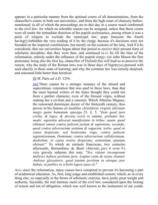 appears in a particular manner from the spiritual courts of all denominations, from the
chancellor's courts in both our universities, and from the high court of chancery before-
mentioned; in all of which the proceedings are to this day in a course much conformed
to the civil law: for which no tolerable reason can be assigned, unless that these courts
were all under the immediate direction of the popish ecclesiastics, among whom it was a
point of religion to exclude the municipal law; pope Innocent the fourth
having[l] forbidden the very reading of it by the clergy, because it's decisions were not
founded on the imperial constitutions, but merely on the customs of the laity. And if it be
considered, that our universities began about that period to receive their present form of
scholastic discipline; that they were then, and continued to-21- be till the time of the
reformation, entirely under the influence of the popish clergy; (sir John Mason the first
protestant, being also the first lay, chancellor of Oxford) this will lead us to perceive the
reason, why the study of the Roman laws was in those days of bigotry[m] pursued with
such alacrity in these seats of learning; and why the common law was entirely despised,
and esteemed little better than heretical.
[l] M. Paris ad A.D. 1254.
[m] There cannot be a stronger instance of the absurd and
superstitious veneration that was paid to these laws, than that
the most learned writers of the times thought they could not
form a perfect character, even of the blessed virgin, without
making her a civilian and a canonist. Which Albertus Magnus,
the renowned dominican doctor of the thirteenth century, thus
proves in his Summa de laudibus christiferae virginis (divinum
magis quam humanum opus)qu. 23. §. 5. "Item quod jura
civilia, & leges, & decreta scivit in summo, probatur hoc
modo: sapientia advocati manifestatur in tribus; unum, quod
obtineat omnia contra judicem justum & sapientem; secundo,
quod contra adversarium astutum & sagacem; tertio, quod in
causa desperata: sed beatissima virgo, contra judicem
sapientissimum, Dominum; contra adversarium callidissimum,
dyabolum; in causa nostra desperata; sententiam optatam
obtinuit." To which an eminent franciscan, two centuries
afterwards, Bernardinus de Busti (Mariale, part. 4. serm. 9.)
very gravely subjoins this note. "Nec videtur incongruum
mulieres habere peritiam juris. Legitur enim de uxore Joannis
Andreae glossatoris, quod tantam peritiam in utroque jure
habuit, ut publice in scholis legere ausa sit."
AND, since the reformation, many causes have conspired to prevent it's becoming a part
of academical education. As, first, long usage and established custom; which, as in every
thing else, so especially in the forms of scholastic exercise, have justly great weight and
authority. Secondly, the real intrinsic merit of the civil law, considered upon the footing
of reason and not of obligation, which was well known to the instructors of our youth;
 
