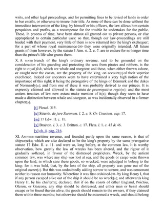 writs, and other legal proceedings, and for permitting fines to be levied of lands in order
to bar entails, or otherwise to insure their title. As none of these can be done without the
immediate intervention of the king, by himself or his officers, the law allows him certain
perquisites and profits, as a recompense for the trouble he undertakes for the public.
These, in process of time, have been almost all granted out to private persons, or else
appropriated to certain particular uses: so that, though our law-proceedings are still
loaded with their payment, very little of them is now returned into the king's exchequer;
for a part of whose royal maintenance-280- they were originally intended. All future
grants of them however, by the statute 1 Ann. st. 2. c. 7. are to endure for no longer time
than the prince's life who grants them.
X. A TENTH branch of the king's ordinary revenue, said to be grounded on the
consideration of his guarding and protecting the seas from pirates and robbers, is the
right to royal fish, which are whale and sturgeon: and these, when either thrown ashore,
or caught near the coasts, are the property of the king, on account[t] of their superior
excellence. Indeed our ancestors seem to have entertained a very high notion of the
importance of this right; it being the prerogative of the kings of Denmark and the dukes
of Normandy[u]; and from one of these it was probably derived to our princes. It is
expressly claimed and allowed in the statute de praerogativa regis[w]: and the most
antient treatises of law now extant make mention of it[x]; though they seem to have
made a distinction between whale and sturgeon, as was incidentally observed in a former
chapter[y].
[t] Plowd. 315.
[u] Stiernh. de jure Sueonum. l. 2. c. 8. Gr. Coustum. cap. 17.
[w] 17 Edw. II. c. 11.
[x] Bracton. l. 3. c. 3. Britton. c. 17. Fleta. l. 1. c. 45 & 46.
[y] ch. 4. pag. 216.
XI. ANOTHER maritime revenue, and founded partly upon the same reason, is that of
shipwrecks; which are also declared to be the king's property by the same prerogative
statute 17 Edw. II. c. 11. and were so, long before, at the common law. It is worthy
observation, how greatly the law of wrecks has been altered, and the rigour of it
gradually softened, in favour of the distressed proprietors. Wreck, by the antient
common law, was where any ship was lost at sea, and the goods or cargo were thrown
upon the land; in which case these goods, so wrecked, were adjudged to belong to the
king: for it was held, that, by the loss of the ship, all property was gone out of the
original owner[z]. But this was undoubtedly adding sorrow to sorrow, and was consonant
neither to reason nor humanity. Wherefore it was first ordained-281- by king Henry I, that
if any person escaped alive out of the ship it should be no wreck[a]; and afterwards king
Henry II, by his charter[b], declared, that if on the coasts of either England, Poictou,
Oleron, or Gascony, any ship should be distressed, and either man or beast should
escape or be found therein alive, the goods should remain to the owners, if they claimed
them within three months; but otherwise should be esteemed a wreck, and should belong
 
