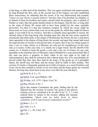 to the king, or other lord of the franchise. This was again confirmed with improvements
by king Richard the first, who, in the second year of his reign[c], not only established
these concessions, by ordaining that the owner, if he was shipwrecked and escaped,
"omnes res suas liberas et quietas haberet," but also, that, if he perished, his children, or
in default of them his brethren and sisters, should retain the property; and, in default of
brother or sister, then the goods should remain to the king[d]. And the law, so long after
as the reign of Henry III, seems still to have been guided by the same equitable
provisions. For then if a dog (for instance) escaped, by which the owner might be
discovered, or if any certain mark were set on the goods, by which they might be known
again, it was held to be no wreck[e]. And this is certainly most agreeable to reason; the
rational claim of the king being only founded upon this, that the true owner cannot be
ascertained. But afterwards, in the statute of Westminster the first[f], the law is laid down
more agreeable to the charter of king Henry the second: and upon that statute hath stood
the legal doctrine of wrecks to the present time. It enacts, that if any live thing escape (a
man, a cat, or a dog; which, as in Bracton, are only put for examples[g],) in this case,
and, as it seems, in this case only, it is clearly not a legal wreck: but the sheriff of the
county-282- is bound to keep the goods a year and a day (as in France for one year,
agreeably to the maritime laws of Oleron[h], and in Holland for a year and an half) that if
any man can prove a property in them, either in his own right or by right of
representation[i], they shall be restored to him without delay; but, if no such property be
proved within that time, they then shall be the king's. If the goods are of a perishable
nature, the sheriff may sell them, and the money shall be liable in their stead[k]. This
revenue of wrecks is frequently granted out to lords of manors, as a royal franchise; and
if any one be thus entitled to wrecks in his own land, and the king's goods are wrecked
thereon, the king may claim them at any time, even after the year and day[l].
[z] Dr & St. d. 2. c. 51.
[a] Spelm. Cod. apud Wilkins. 305.
[b] 26 May, A.D. 1174. 1 Rym. Foed. 36.
[c] Rog. Hoved. in Ric. I.
[d] In like manner Constantine the great, finding that by the
imperial law the revenue of wrecks was given to the prince's
treasury or fiscus, restrained it by an edict (Cod. 11. 5. 1.) and
ordered them to remain to the owners; adding this humane
expostulation, "Quod enim jus habet fiscus in aliena
calamitate, ut de re tam luctuosa compendium sectetur?"
[e] Bract. l. 3. c. 3.
[f] 3 Edw. I. c. 4.
[g] Flet. 1. c. 44. 2 Inst. 167.
[h] §. 28.
 