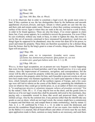 [i] 2 Inst. 168.
[k] Plowd. 166.
[l] 2 Inst. 168. Bro. Abr. tit. Wreck.
IT is to be observed, that in order to constitute a legal wreck, the goods must come to
land. If they continue at sea, the law distinguishes them by the barbarous and uncouth
appellations of jetsam, flotsam, and ligan. Jetsam is where goods are cast into the sea,
and there sink and remain under water: flotsam is where they continue swimming on the
surface of the waves: ligan is where they are sunk in the sea, but tied to a cork or buoy,
in order to be found again[m]. These are also the king's, if no owner appears to claim
them; but, if any owner appears, he is entitled to recover the possession. For even if they
be cast overboard, without any mark or buoy, in order to lighten the ship, the owner is
not by this act of necessity construed to have renounced his property[n]: much less can
things ligan be supposed to be abandoned, since the owner has done all in his power, to
assert and retain his property. These three are therefore accounted so far a distinct thing
from the former, that by the king's grant to a man of wrecks, things jetsam, flotsam, and
ligan will not pass[o].
[m] 5 Rep. 106.
[n] Quae enim res in tempestate, levandae navis causa,
ejiciuntur, hac dominorum permanent. Quia palam est, eas non
eo animo ejici, quod quis habere nolit. Inst. 2. 1. §. 48.
[o] 5 Rep. 108.-283-
WRECKS, in their legal acceptation, are at present not very frequent: it rarely happening
that every living creature on board perishes; and if any should survive, it is a very great
chance, since the improvement of commerce, navigation, and correspondence, but the
owner will be able to assert his property within the year and day limited by law. And in
order to preserve this property entire for him, and if possible to prevent wrecks at all, our
laws have made many very humane regulations; in a spirit quite opposite to those savage
laws, which formerly prevailed in all the northern regions of Europe, and a few years
ago were still laid to subsist on the coasts of the Baltic sea, permitting the inhabitants to
seize on whatever they could get as lawful prize; or, as an author of their own expresses
it, "in naufragorum miseria et calamitate tanquam vultures ad praedam currere[p]." For
by the statute 2 Edw. III. c. 13. if any ship be lost on the shore, and the goods come to
land (so as it be not legal wreck) they shall be presently delivered to the merchants, they
paying only a reasonable reward to those that saved and preserved them, which is
intitled salvage. Also by the common law, if any persons (other than the sheriff) take any
goods so cast on shore, which are not legal wreck, the owners might have a commission
to enquire and find them out, and compel them to make restitution[q]. And by statute 12
Ann. st. 2. c. 18. confirmed by 4 Geo. I. c. 12. in order to assist the distressed, and
prevent the scandalous illegal practices on some of our sea coasts, (too similar to those
on the Baltic) it is enacted, that all head-officers and others of towns near the sea shall,
upon application made to them, summon as many hands as are necessary, and send them
 