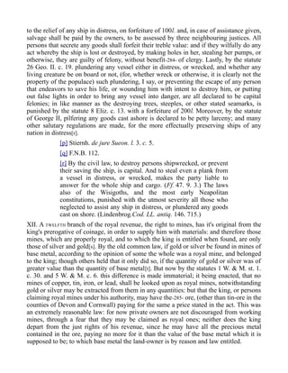 to the relief of any ship in distress, on forfeiture of 100l. and, in case of assistance given,
salvage shall be paid by the owners, to be assessed by three neighbouring justices. All
persons that secrete any goods shall forfeit their treble value: and if they wilfully do any
act whereby the ship is lost or destroyed, by making holes in her, stealing her pumps, or
otherwise, they are guilty of felony, without benefit-284- of clergy. Lastly, by the statute
26 Geo. II. c. 19. plundering any vessel either in distress, or wrecked, and whether any
living creature be on board or not, (for, whether wreck or otherwise, it is clearly not the
property of the populace) such plundering, I say, or preventing the escape of any person
that endeavors to save his life, or wounding him with intent to destroy him, or putting
out false lights in order to bring any vessel into danger, are all declared to be capital
felonies; in like manner as the destroying trees, steeples, or other stated seamarks, is
punished by the statute 8 Eliz. c. 13. with a forfeiture of 200l. Moreover, by the statute
of George II, pilfering any goods cast ashore is declared to be petty larceny; and many
other salutary regulations are made, for the more effectually preserving ships of any
nation in distress[r].
[p] Stiernh. de jure Sueon. l. 3. c. 5.
[q] F.N.B. 112.
[r] By the civil law, to destroy persons shipwrecked, or prevent
their saving the ship, is capital. And to steal even a plank from
a vessel in distress, or wrecked, makes the party liable to
answer for the whole ship and cargo. (Ff. 47. 9. 3.) The laws
also of the Wisigoths, and the most early Neapolitan
constitutions, punished with the utmost severity all those who
neglected to assist any ship in distress, or plundered any goods
cast on shore. (Lindenbrog.Cod. LL. antiq. 146. 715.)
XII. A TWELFTH branch of the royal revenue, the right to mines, has it's original from the
king's prerogative of coinage, in order to supply him with materials: and therefore those
mines, which are properly royal, and to which the king is entitled when found, are only
those of silver and gold[s]. By the old common law, if gold or silver be found in mines of
base metal, according to the opinion of some the whole was a royal mine, and belonged
to the king; though others held that it only did so, if the quantity of gold or silver was of
greater value than the quantity of base metal[t]. But now by the statutes 1 W. & M. st. 1.
c. 30. and 5 W. & M. c. 6. this difference is made immaterial; it being enacted, that no
mines of copper, tin, iron, or lead, shall be looked upon as royal mines, notwithstanding
gold or silver may be extracted from them in any quantities: but that the king, or persons
claiming royal mines under his authority, may have the-285- ore, (other than tin-ore in the
counties of Devon and Cornwall) paying for the same a price stated in the act. This was
an extremely reasonable law: for now private owners are not discouraged from working
mines, through a fear that they may be claimed as royal ones; neither does the king
depart from the just rights of his revenue, since he may have all the precious metal
contained in the ore, paying no more for it than the value of the base metal which it is
supposed to be; to which base metal the land-owner is by reason and law entitled.
 