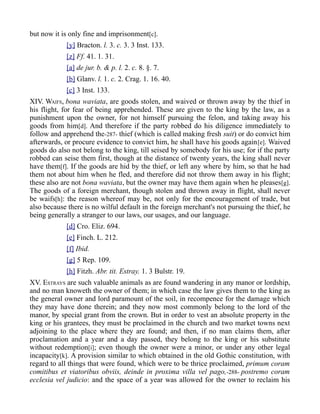 but now it is only fine and imprisonment[c].
[y] Bracton. l. 3. c. 3. 3 Inst. 133.
[z] Ff. 41. 1. 31.
[a] de jur. b. & p. l. 2. c. 8. §. 7.
[b] Glanv. l. 1. c. 2. Crag. 1. 16. 40.
[c] 3 Inst. 133.
XIV. WAIFS, bona waviata, are goods stolen, and waived or thrown away by the thief in
his flight, for fear of being apprehended. These are given to the king by the law, as a
punishment upon the owner, for not himself pursuing the felon, and taking away his
goods from him[d]. And therefore if the party robbed do his diligence immediately to
follow and apprehend the-287- thief (which is called making fresh suit) or do convict him
afterwards, or procure evidence to convict him, he shall have his goods again[e]. Waived
goods do also not belong to the king, till seised by somebody for his use; for if the party
robbed can seise them first, though at the distance of twenty years, the king shall never
have them[f]. If the goods are hid by the thief, or left any where by him, so that he had
them not about him when he fled, and therefore did not throw them away in his flight;
these also are not bona waviata, but the owner may have them again when he pleases[g].
The goods of a foreign merchant, though stolen and thrown away in flight, shall never
be waifs[h]: the reason whereof may be, not only for the encouragement of trade, but
also because there is no wilful default in the foreign merchant's not pursuing the thief, he
being generally a stranger to our laws, our usages, and our language.
[d] Cro. Eliz. 694.
[e] Finch. L. 212.
[f] Ibid.
[g] 5 Rep. 109.
[h] Fitzh. Abr. tit. Estray. 1. 3 Bulstr. 19.
XV. ESTRAYS are such valuable animals as are found wandering in any manor or lordship,
and no man knoweth the owner of them; in which case the law gives them to the king as
the general owner and lord paramount of the soil, in recompence for the damage which
they may have done therein; and they now most commonly belong to the lord of the
manor, by special grant from the crown. But in order to vest an absolute property in the
king or his grantees, they must be proclaimed in the church and two market towns next
adjoining to the place where they are found; and then, if no man claims them, after
proclamation and a year and a day passed, they belong to the king or his substitute
without redemption[i]; even though the owner were a minor, or under any other legal
incapacity[k]. A provision similar to which obtained in the old Gothic constitution, with
regard to all things that were found, which were to be thrice proclaimed, primum coram
comitibus et viatoribus obviis, deinde in proxima villa vel pago,-288- postremo coram
ecclesia vel judicio: and the space of a year was allowed for the owner to reclaim his
 