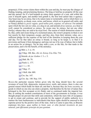 property[l]. If the owner claims them within the year and day, he must pay the charges of
finding, keeping, and proclaiming them[m]. The king or lord has no property till the year
and day passed: for if a lord keepeth an estray three quarters of a year, and within the
year it strayeth again, and another lord getteth it, the first lord cannot take it again[n].
Any beast may be an estray, that is by nature tame or reclaimable, and in which there is a
valuable property, as sheep, oxen, swine, and horses, which we in general call cattle; and
so Fleta[o] defines it, pecus vagans, quod nullus petit, sequitur, vel advocat. For animals
upon which the law sets no value, as a dog or cat, and animals ferae naturae, as a bear or
wolf, cannot be considered as estrays. So swans may be estrays, but not any other
fowl[p]; whence they are said to be royal fowl. The reason of which distinction seems to
be, that, cattle and swans being of a reclaimed nature, the owner's property in them is not
lost merely by their temporary escape; and they also, from their intrinsic value, are a
sufficient pledge for the expense of the lord of the franchise in keeping them the year
and day. For he that takes an estray is bound, so long as he keeps it, to find it in
provisions and keep it from damage[q]; and may not use it by way of labour, but is liable
to an action for so doing[r]. Yet he may milk a cow, or the like, for that tends to the
preservation, and is for the benefit, of the animal[s].
[i] Mirr. c. 3. §. 19.
[k] 5 Rep. 108. Bro. Abr. tit. Estray. Cro. Eliz. 716.
[l] Stiernh. de jur. Gothor. l. 3. c. 5.
[m] Dalt. Sh. 79.
[n] Finch. L. 177.
[o] l. 1. c. 43.
[p] 7 Rep. 17.
[q] 1 Roll. Abr. 889.
[r] Cro. Jac. 147.
[s] Cro. Jac. 148. Noy. 119.
BESIDES the particular reasons before given why the king should have the several
revenues of royal fish, shipwrecks, treasure-trove, waifs, and estrays, there is also one
general reason which holds for them all; and that is, because they are bona vacantia, or
goods in which no one else can claim a property. And therefore by the law of nature they
belonged to the first occupant or-289- finder; and so continued under the imperial law.
But, in settling the modern constitutions of most of the governments in Europe, it was
thought proper (to prevent that strife and contention, which the mere title of occupancy
is apt to create and continue, and to provide for the support of public authority in a
manner the least burthensome to individuals) that these rights should be annexed to the
supreme power by the positive laws of the state. And so it came to pass that, as Bracton
expresses it[t], haec, quae nullius in bonis sunt, et olim fuerunt inventoris de jure
naturali, jam efficiuntur principis de jure gentium.
 