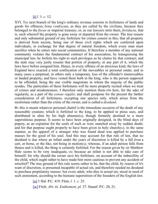 [t] l. 1. c. 12.
XVI. THE next branch of the king's ordinary revenue consists in forfeitures of lands and
goods for offences; bona confiscata, as they are called by the civilians, because they
belonged to the fiscus or imperial treasury; or, as our lawyers term them, forisfacta, that
is, such whereof the property is gone away or departed from the owner. The true reason
and only substantial ground of any forfeiture for crimes consist in this; that all property
is derived from society, being one of those civil rights which are conferred upon
individuals, in exchange for that degree of natural freedom, which every man must
sacrifice when he enters into social communities. If therefore a member of any national
community violates the fundamental contract of his association, by transgressing the
municipal law, he forfeits his right to such privileges as he claims by that contract; and
the state may very justly resume that portion of property, or any part of it, which the
laws have before assigned him. Hence, in every offence of an atrocious kind, the laws of
England have exacted a total confiscation of the moveables or personal estate; and in
many cases a perpetual, in others only a temporary, loss of the offender's immoveables
or landed property; and have vested them both in the king, who is the person supposed
to be offended, being the one visible magistrate in whom the majesty of the public
resides. The particulars of these forfeitures will be more properly recited when we treat
of crimes and misdemesnors. I therefore only mention them-290- here, for the sake of
regularity, as a part of the census regalis; and shall postpone for the present the farther
consideration of all forfeitures, excepting one species only, which arises from the
misfortune rather than the crime of the owner, and is called a deodand.
BY this is meant whatever personal chattel is the immediate occasion of the death of any
reasonable creature; which is forfeited to the king, to be applied to pious uses, and
distributed in alms by his high almoner[u]; though formerly destined to a more
superstitious purpose. It seems to have been originally designed, in the blind days of
popery, as an expiation for the souls of such as were snatched away by sudden death;
and for that purpose ought properly to have been given to holy church[w]; in the same
manner, as the apparel of a stranger who was found dead was applied to purchase
masses for the good of his soul. And this may account for that rule of law, that no
deodand is due where an infant under the years of discretion is killed by a fall from a
cart, or horse, or the like, not being in motion[x]; whereas, if an adult person falls from
thence and is killed, the thing is certainly forfeited. For the reason given by sir Matthew
Hale seems to be very inadequate, viz. because an infant is not able to take care of
himself: for why should the owner save his forfeiture, on account of the imbecillity of
the child, which ought rather to have made him more cautious to prevent any accident of
mischief? The true ground of this rule seems rather to be, that the child, by reason of it's
want of discretion, is presumed incapable of actual sin, and therefore needed no deodand
to purchase propitiatory masses: but every adult, who dies in actual sin, stood in need of
such atonement, according to the humane superstition of the founders of the English law.
[u] 1 Hal. P.C. 419. Fleta. l. 1. c. 25.
[w] Fitzh. Abr. tit. Enditement. pl. 27. Staunf. P.C. 20, 21.
 