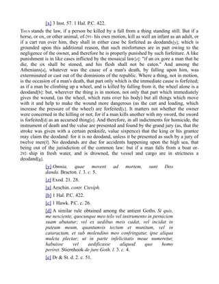 [x] 3 Inst. 57. 1 Hal. P.C. 422.
THUS stands the law, if a person be killed by a fall from a thing standing still. But if a
horse, or ox, or other animal, of-291- his own motion, kill as well an infant as an adult, or
if a cart run over him, they shall in either case be forfeited as deodands[y]; which is
grounded upon this additional reason, that such misfortunes are in part owing to the
negligence of the owner, and therefore he is properly punished by such forfeiture. A like
punishment is in like cases inflicted by the mosaical law[z]: "if an ox gore a man that he
die, the ox shall be stoned, and his flesh shall not be eaten." And among the
Athenians[a], whatever was the cause of a man's death, by falling upon him, was
exterminated or cast out of the dominions of the republic. Where a thing, not in motion,
is the occasion of a man's death, that part only which is the immediate cause is forfeited;
as if a man be climbing up a wheel, and is killed by falling from it, the wheel alone is a
deodand[b]: but, wherever the thing is in motion, not only that part which immediately
gives the wound, (as the wheel, which runs over his body) but all things which move
with it and help to make the wound more dangerous (as the cart and loading, which
increase the pressure of the wheel) are forfeited[c]. It matters not whether the owner
were concerned in the killing or not; for if a man kills another with my sword, the sword
is forfeited[d] as an accursed thing[e]. And therefore, in all indictments for homicide, the
instrument of death and the value are presented and found by the grand jury (as, that the
stroke was given with a certain penknife, value sixpence) that the king or his grantee
may claim the deodand: for it is no deodand, unless it be presented as such by a jury of
twelve men[f]. No deodands are due for accidents happening upon the high sea, that
being out of the jurisdiction of the common law: but if a man falls from a boat or-
292- ship in fresh water, and is drowned, the vessel and cargo are in strictness a
deodand[g].
[y] Omnia, quae movent ad mortem, sunt Deo
danda. Bracton. l. 3. c. 5.
[z] Exod. 21. 28.
[a] Aeschin. contr. Ctesiph.
[b] 1 Hal. P.C. 422.
[c] 1 Hawk. P.C. c. 26.
[d] A similar rule obtained among the antient Goths. Si quis,
me nesciente, quocunque meo telo vel instrumento in perniciem
suam abutatur; vel ex aedibus meis cadat, vel incidat in
puteum meum, quantumvis tectum et munitum, vel in
cataractam, et sub molendino meo confringatur, ipse aliqua
mulcta plectar; ut in parte infelicitatis meae numeretur,
habuisse vel aedificasse aliquod quo homo
periret. Stiernhook de jure Goth. l. 3. c. 4.
[e] Dr & St. d. 2. c. 51.
 