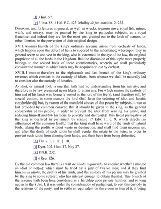 [f] 3 Inst. 57.
[g] 3 Inst. 58. 1 Hal. P.C. 423. Molloy de jur. maritim. 2. 225.
DEODANDS, and forfeitures in general, as well as wrecks, treasure trove, royal fish, mines,
waifs, and estrays, may be granted by the king to particular subjects, as a royal
franchise: and indeed they are for the most part granted out to the lords of manors, or
other liberties; to the perversion of their original design.
XVII. ANOTHER branch of the king's ordinary revenue arises from escheats of lands,
which happen upon the defect of heirs to succeed to the inheritance; whereupon they in
general revert to and vest in the king, who is esteemed, in the eye of the law, the original
proprietor of all the lands in the kingdom. But the discussion of this topic more properly
belongs to the second book of these commentaries, wherein we shall particularly
consider the manner in which lands may be acquired or lost by escheat.
XVIII. I PROCEED therefore to the eighteenth and last branch of the king's ordinary
revenue; which consists in the custody of idiots, from whence we shall be naturally led
to consider also the custody of lunatics.
AN idiot, or natural fool, is one that hath had no understanding from his nativity; and
therefore is by law presumed never likely to attain any. For which reason the custody of
him and of his lands was formerly vested in the lord of the fee[h]; (and therefore still, by
special custom, in some manors the lord shall have the ordering of idiot and lunatic
copyholders[i]) but, by reason of the manifold abuses of this power by subjects, it was at
last provided by common consent, that it should be given to the king, as the general
conservator of his people, in order to prevent the idiot from wasting his estate, and
reducing himself and-293- his heirs to poverty and distress[k]: This fiscal prerogative of
the king is declared in parliament by statute 17 Edw. II. c. 9. which directs (in
affirmance of the common law[l],) that the king shall have ward of the lands of natural
fools, taking the profits without waste or destruction, and shall find them necessaries;
and after the death of such idiots he shall render the estate to the heirs; in order to
prevent such idiots from aliening their lands, and their heirs from being disherited.
[h] Flet. l. 1. c. 11. §. 10.
[i] Dyer. 302. Hutt. 17. Noy 27.
[k] F.N.B. 232.
[l] 4 Rep. 126.
BY the old common law there is a writ de idiota inquirendo, to enquire whether a man be
an idiot or not[m]: which must be tried by a jury of twelve men; and if they find
him purus idiota, the profits of his lands, and the custody of his person may be granted
by the king to some subject, who has interest enough to obtain them[n]. This branch of
the revenue hath been long considered as a hardship upon private families; and so long
ago as in the 8 Jac. I. it was under the consideration of parliament, to vest this custody in
the relations of the party, and to settle an equivalent on the crown in lieu of it; it being
 