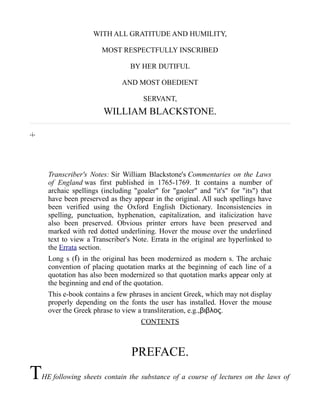 WITH ALL GRATITUDE AND HUMILITY,
MOST RESPECTFULLY INSCRIBED
BY HER DUTIFUL
AND MOST OBEDIENT
SERVANT,
WILLIAM BLACKSTONE.
-i-
Transcriber's Notes: Sir William Blackstone's Commentaries on the Laws
of England was first published in 1765-1769. It contains a number of
archaic spellings (including "goaler" for "gaoler" and "it's" for "its") that
have been preserved as they appear in the original. All such spellings have
been verified using the Oxford English Dictionary. Inconsistencies in
spelling, punctuation, hyphenation, capitalization, and italicization have
also been preserved. Obvious printer errors have been preserved and
marked with red dotted underlining. Hover the mouse over the underlined
text to view a Transcriber's Note. Errata in the original are hyperlinked to
the Errata section.
Long s ( ) in the original has been modernized as modern s. The archaicſ
convention of placing quotation marks at the beginning of each line of a
quotation has also been modernized so that quotation marks appear only at
the beginning and end of the quotation.
This e-book contains a few phrases in ancient Greek, which may not display
properly depending on the fonts the user has installed. Hover the mouse
over the Greek phrase to view a transliteration, e.g.,βιβλος.
CONTENTS
PREFACE.
THE following sheets contain the substance of a course of lectures on the laws of
 
